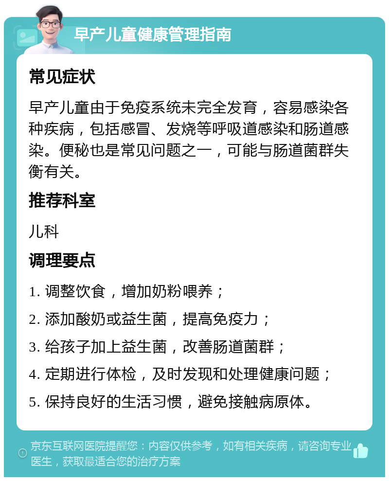 早产儿童健康管理指南 常见症状 早产儿童由于免疫系统未完全发育，容易感染各种疾病，包括感冒、发烧等呼吸道感染和肠道感染。便秘也是常见问题之一，可能与肠道菌群失衡有关。 推荐科室 儿科 调理要点 1. 调整饮食，增加奶粉喂养； 2. 添加酸奶或益生菌，提高免疫力； 3. 给孩子加上益生菌，改善肠道菌群； 4. 定期进行体检，及时发现和处理健康问题； 5. 保持良好的生活习惯，避免接触病原体。