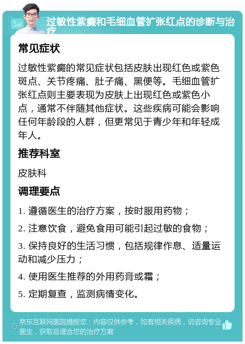 过敏性紫癜和毛细血管扩张红点的诊断与治疗 常见症状 过敏性紫癜的常见症状包括皮肤出现红色或紫色斑点、关节疼痛、肚子痛、黑便等。毛细血管扩张红点则主要表现为皮肤上出现红色或紫色小点，通常不伴随其他症状。这些疾病可能会影响任何年龄段的人群，但更常见于青少年和年轻成年人。 推荐科室 皮肤科 调理要点 1. 遵循医生的治疗方案，按时服用药物； 2. 注意饮食，避免食用可能引起过敏的食物； 3. 保持良好的生活习惯，包括规律作息、适量运动和减少压力； 4. 使用医生推荐的外用药膏或霜； 5. 定期复查，监测病情变化。