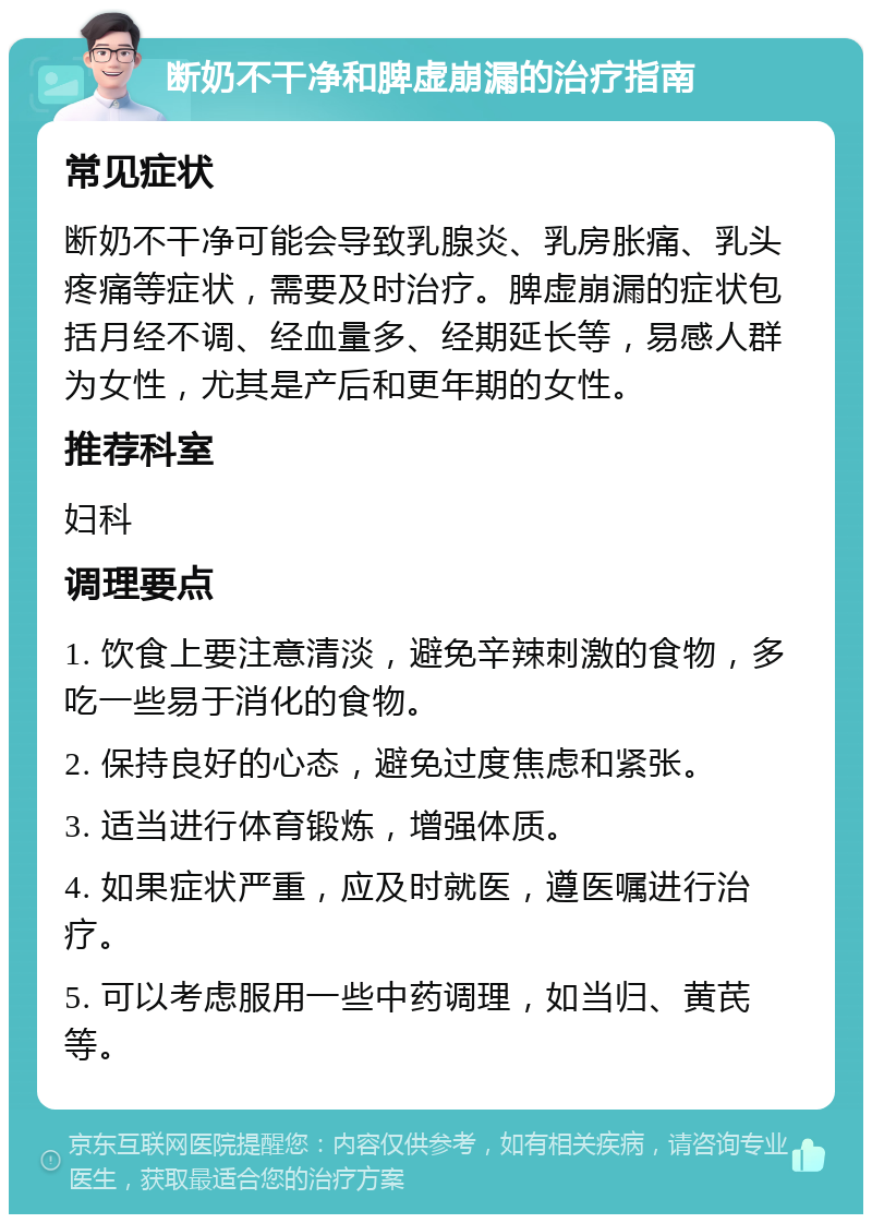 断奶不干净和脾虚崩漏的治疗指南 常见症状 断奶不干净可能会导致乳腺炎、乳房胀痛、乳头疼痛等症状，需要及时治疗。脾虚崩漏的症状包括月经不调、经血量多、经期延长等，易感人群为女性，尤其是产后和更年期的女性。 推荐科室 妇科 调理要点 1. 饮食上要注意清淡，避免辛辣刺激的食物，多吃一些易于消化的食物。 2. 保持良好的心态，避免过度焦虑和紧张。 3. 适当进行体育锻炼，增强体质。 4. 如果症状严重，应及时就医，遵医嘱进行治疗。 5. 可以考虑服用一些中药调理，如当归、黄芪等。