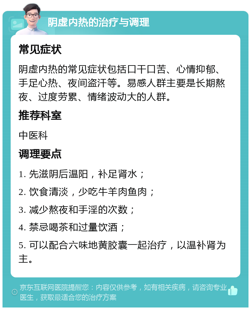 阴虚内热的治疗与调理 常见症状 阴虚内热的常见症状包括口干口苦、心情抑郁、手足心热、夜间盗汗等。易感人群主要是长期熬夜、过度劳累、情绪波动大的人群。 推荐科室 中医科 调理要点 1. 先滋阴后温阳，补足肾水； 2. 饮食清淡，少吃牛羊肉鱼肉； 3. 减少熬夜和手淫的次数； 4. 禁忌喝茶和过量饮酒； 5. 可以配合六味地黄胶囊一起治疗，以温补肾为主。