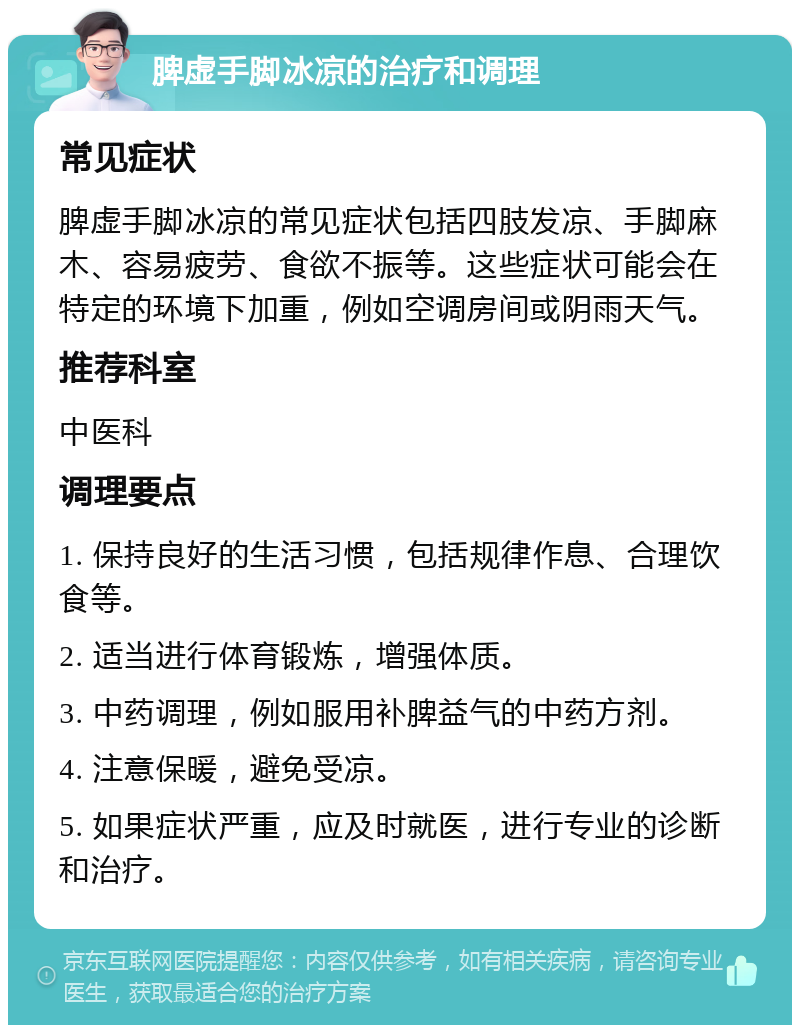 脾虚手脚冰凉的治疗和调理 常见症状 脾虚手脚冰凉的常见症状包括四肢发凉、手脚麻木、容易疲劳、食欲不振等。这些症状可能会在特定的环境下加重，例如空调房间或阴雨天气。 推荐科室 中医科 调理要点 1. 保持良好的生活习惯，包括规律作息、合理饮食等。 2. 适当进行体育锻炼，增强体质。 3. 中药调理，例如服用补脾益气的中药方剂。 4. 注意保暖，避免受凉。 5. 如果症状严重，应及时就医，进行专业的诊断和治疗。