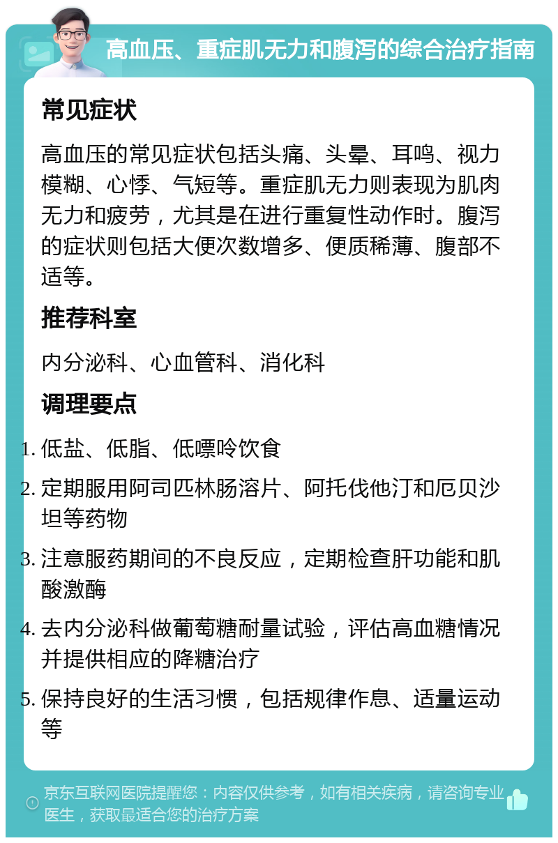 高血压、重症肌无力和腹泻的综合治疗指南 常见症状 高血压的常见症状包括头痛、头晕、耳鸣、视力模糊、心悸、气短等。重症肌无力则表现为肌肉无力和疲劳，尤其是在进行重复性动作时。腹泻的症状则包括大便次数增多、便质稀薄、腹部不适等。 推荐科室 内分泌科、心血管科、消化科 调理要点 低盐、低脂、低嘌呤饮食 定期服用阿司匹林肠溶片、阿托伐他汀和厄贝沙坦等药物 注意服药期间的不良反应，定期检查肝功能和肌酸激酶 去内分泌科做葡萄糖耐量试验，评估高血糖情况并提供相应的降糖治疗 保持良好的生活习惯，包括规律作息、适量运动等