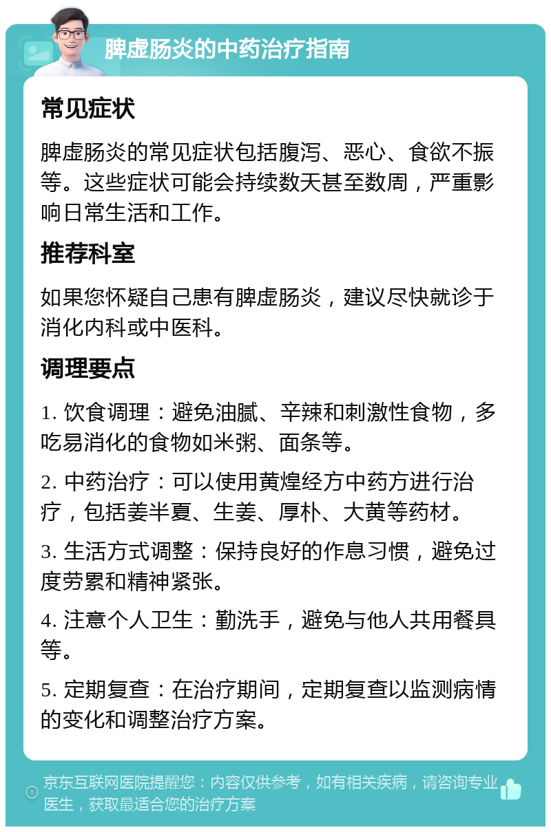 脾虚肠炎的中药治疗指南 常见症状 脾虚肠炎的常见症状包括腹泻、恶心、食欲不振等。这些症状可能会持续数天甚至数周，严重影响日常生活和工作。 推荐科室 如果您怀疑自己患有脾虚肠炎，建议尽快就诊于消化内科或中医科。 调理要点 1. 饮食调理：避免油腻、辛辣和刺激性食物，多吃易消化的食物如米粥、面条等。 2. 中药治疗：可以使用黄煌经方中药方进行治疗，包括姜半夏、生姜、厚朴、大黄等药材。 3. 生活方式调整：保持良好的作息习惯，避免过度劳累和精神紧张。 4. 注意个人卫生：勤洗手，避免与他人共用餐具等。 5. 定期复查：在治疗期间，定期复查以监测病情的变化和调整治疗方案。