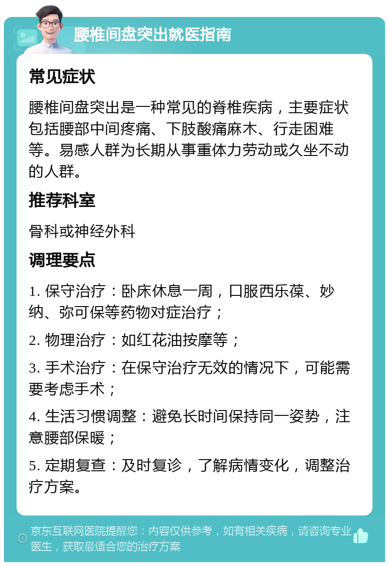 腰椎间盘突出就医指南 常见症状 腰椎间盘突出是一种常见的脊椎疾病，主要症状包括腰部中间疼痛、下肢酸痛麻木、行走困难等。易感人群为长期从事重体力劳动或久坐不动的人群。 推荐科室 骨科或神经外科 调理要点 1. 保守治疗：卧床休息一周，口服西乐葆、妙纳、弥可保等药物对症治疗； 2. 物理治疗：如红花油按摩等； 3. 手术治疗：在保守治疗无效的情况下，可能需要考虑手术； 4. 生活习惯调整：避免长时间保持同一姿势，注意腰部保暖； 5. 定期复查：及时复诊，了解病情变化，调整治疗方案。