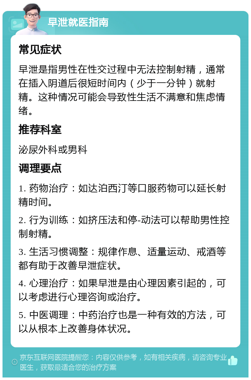 早泄就医指南 常见症状 早泄是指男性在性交过程中无法控制射精，通常在插入阴道后很短时间内（少于一分钟）就射精。这种情况可能会导致性生活不满意和焦虑情绪。 推荐科室 泌尿外科或男科 调理要点 1. 药物治疗：如达泊西汀等口服药物可以延长射精时间。 2. 行为训练：如挤压法和停-动法可以帮助男性控制射精。 3. 生活习惯调整：规律作息、适量运动、戒酒等都有助于改善早泄症状。 4. 心理治疗：如果早泄是由心理因素引起的，可以考虑进行心理咨询或治疗。 5. 中医调理：中药治疗也是一种有效的方法，可以从根本上改善身体状况。