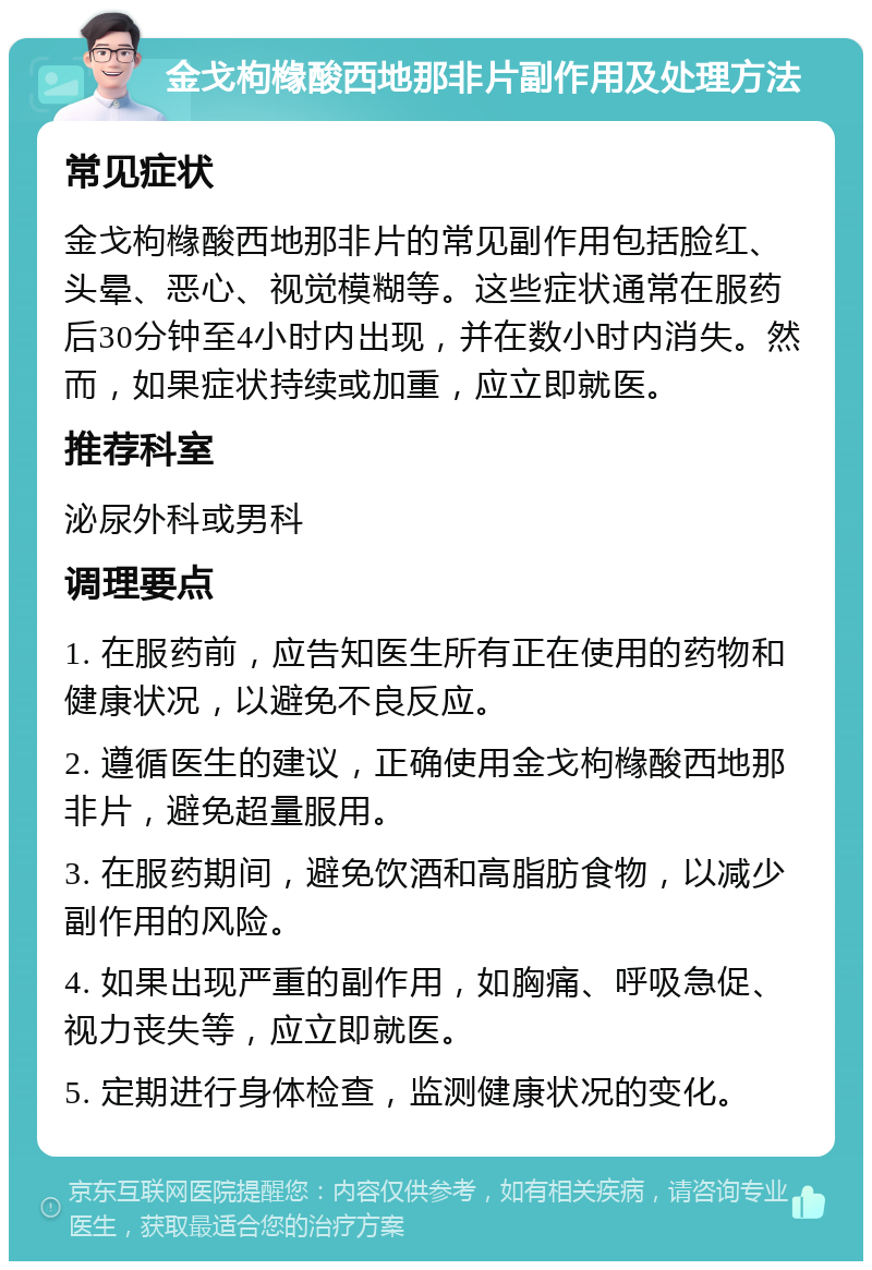 金戈枸橼酸西地那非片副作用及处理方法 常见症状 金戈枸橼酸西地那非片的常见副作用包括脸红、头晕、恶心、视觉模糊等。这些症状通常在服药后30分钟至4小时内出现，并在数小时内消失。然而，如果症状持续或加重，应立即就医。 推荐科室 泌尿外科或男科 调理要点 1. 在服药前，应告知医生所有正在使用的药物和健康状况，以避免不良反应。 2. 遵循医生的建议，正确使用金戈枸橼酸西地那非片，避免超量服用。 3. 在服药期间，避免饮酒和高脂肪食物，以减少副作用的风险。 4. 如果出现严重的副作用，如胸痛、呼吸急促、视力丧失等，应立即就医。 5. 定期进行身体检查，监测健康状况的变化。