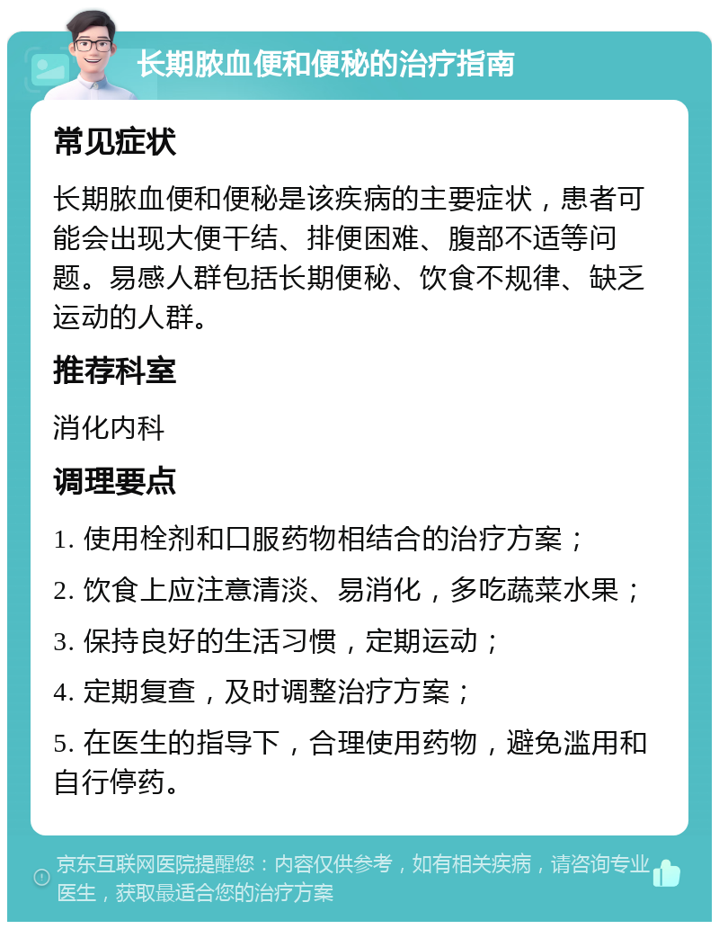 长期脓血便和便秘的治疗指南 常见症状 长期脓血便和便秘是该疾病的主要症状，患者可能会出现大便干结、排便困难、腹部不适等问题。易感人群包括长期便秘、饮食不规律、缺乏运动的人群。 推荐科室 消化内科 调理要点 1. 使用栓剂和口服药物相结合的治疗方案； 2. 饮食上应注意清淡、易消化，多吃蔬菜水果； 3. 保持良好的生活习惯，定期运动； 4. 定期复查，及时调整治疗方案； 5. 在医生的指导下，合理使用药物，避免滥用和自行停药。