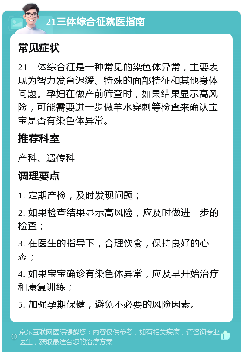 21三体综合征就医指南 常见症状 21三体综合征是一种常见的染色体异常，主要表现为智力发育迟缓、特殊的面部特征和其他身体问题。孕妇在做产前筛查时，如果结果显示高风险，可能需要进一步做羊水穿刺等检查来确认宝宝是否有染色体异常。 推荐科室 产科、遗传科 调理要点 1. 定期产检，及时发现问题； 2. 如果检查结果显示高风险，应及时做进一步的检查； 3. 在医生的指导下，合理饮食，保持良好的心态； 4. 如果宝宝确诊有染色体异常，应及早开始治疗和康复训练； 5. 加强孕期保健，避免不必要的风险因素。