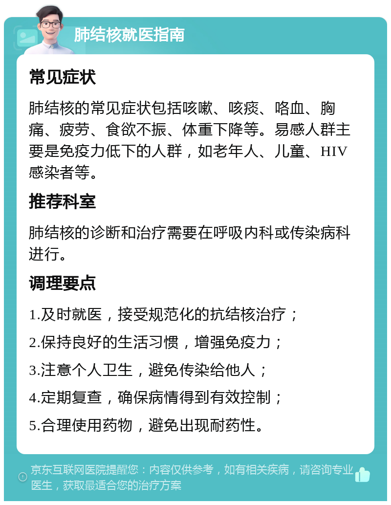 肺结核就医指南 常见症状 肺结核的常见症状包括咳嗽、咳痰、咯血、胸痛、疲劳、食欲不振、体重下降等。易感人群主要是免疫力低下的人群，如老年人、儿童、HIV感染者等。 推荐科室 肺结核的诊断和治疗需要在呼吸内科或传染病科进行。 调理要点 1.及时就医，接受规范化的抗结核治疗； 2.保持良好的生活习惯，增强免疫力； 3.注意个人卫生，避免传染给他人； 4.定期复查，确保病情得到有效控制； 5.合理使用药物，避免出现耐药性。