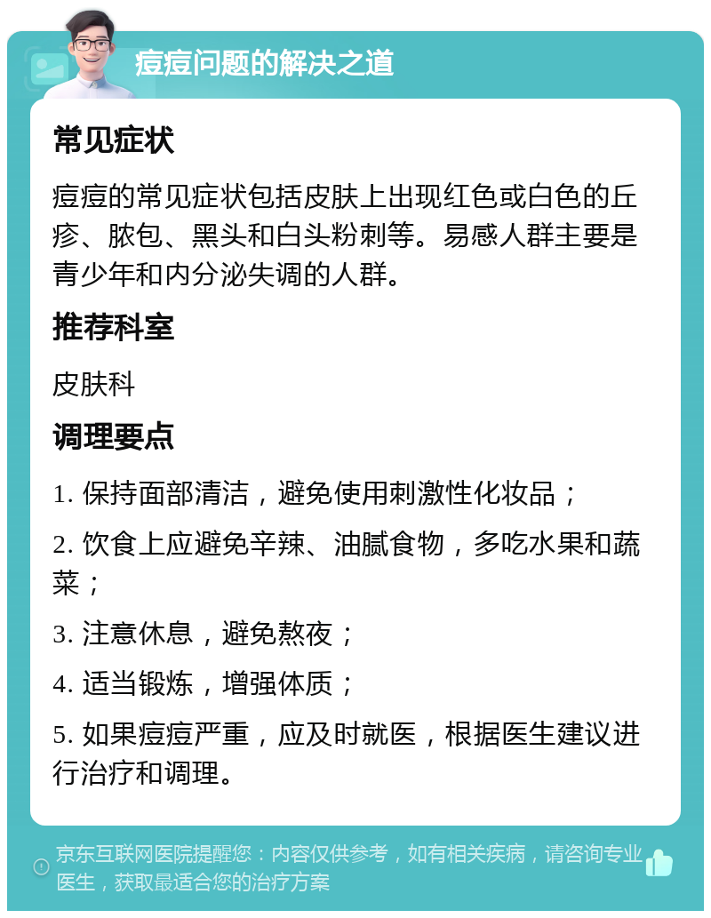 痘痘问题的解决之道 常见症状 痘痘的常见症状包括皮肤上出现红色或白色的丘疹、脓包、黑头和白头粉刺等。易感人群主要是青少年和内分泌失调的人群。 推荐科室 皮肤科 调理要点 1. 保持面部清洁，避免使用刺激性化妆品； 2. 饮食上应避免辛辣、油腻食物，多吃水果和蔬菜； 3. 注意休息，避免熬夜； 4. 适当锻炼，增强体质； 5. 如果痘痘严重，应及时就医，根据医生建议进行治疗和调理。