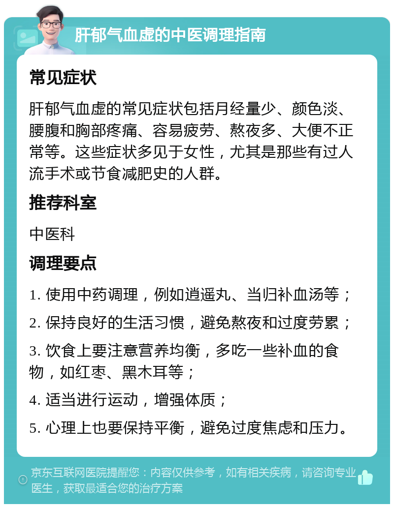 肝郁气血虚的中医调理指南 常见症状 肝郁气血虚的常见症状包括月经量少、颜色淡、腰腹和胸部疼痛、容易疲劳、熬夜多、大便不正常等。这些症状多见于女性，尤其是那些有过人流手术或节食减肥史的人群。 推荐科室 中医科 调理要点 1. 使用中药调理，例如逍遥丸、当归补血汤等； 2. 保持良好的生活习惯，避免熬夜和过度劳累； 3. 饮食上要注意营养均衡，多吃一些补血的食物，如红枣、黑木耳等； 4. 适当进行运动，增强体质； 5. 心理上也要保持平衡，避免过度焦虑和压力。