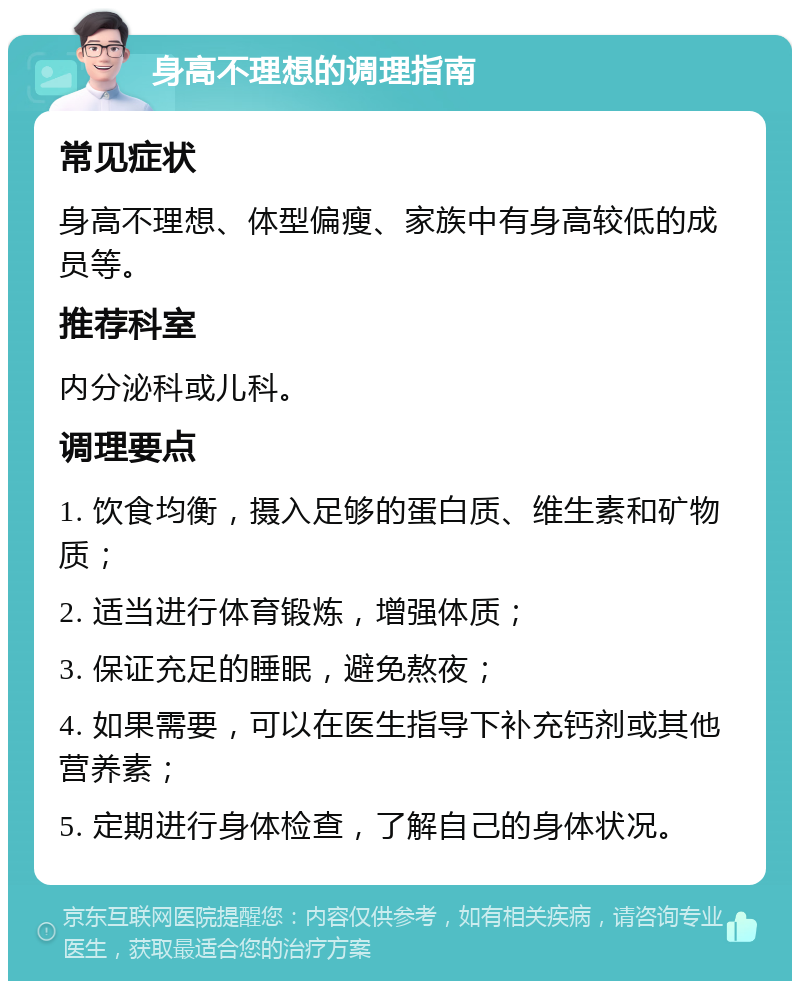 身高不理想的调理指南 常见症状 身高不理想、体型偏瘦、家族中有身高较低的成员等。 推荐科室 内分泌科或儿科。 调理要点 1. 饮食均衡，摄入足够的蛋白质、维生素和矿物质； 2. 适当进行体育锻炼，增强体质； 3. 保证充足的睡眠，避免熬夜； 4. 如果需要，可以在医生指导下补充钙剂或其他营养素； 5. 定期进行身体检查，了解自己的身体状况。