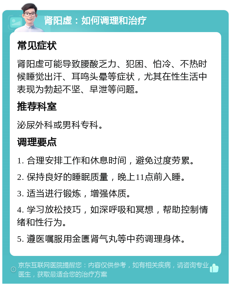 肾阳虚：如何调理和治疗 常见症状 肾阳虚可能导致腰酸乏力、犯困、怕冷、不热时候睡觉出汗、耳鸣头晕等症状，尤其在性生活中表现为勃起不坚、早泄等问题。 推荐科室 泌尿外科或男科专科。 调理要点 1. 合理安排工作和休息时间，避免过度劳累。 2. 保持良好的睡眠质量，晚上11点前入睡。 3. 适当进行锻炼，增强体质。 4. 学习放松技巧，如深呼吸和冥想，帮助控制情绪和性行为。 5. 遵医嘱服用金匮肾气丸等中药调理身体。