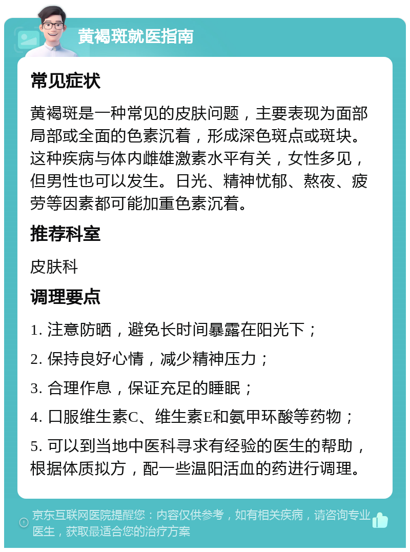 黄褐斑就医指南 常见症状 黄褐斑是一种常见的皮肤问题，主要表现为面部局部或全面的色素沉着，形成深色斑点或斑块。这种疾病与体内雌雄激素水平有关，女性多见，但男性也可以发生。日光、精神忧郁、熬夜、疲劳等因素都可能加重色素沉着。 推荐科室 皮肤科 调理要点 1. 注意防晒，避免长时间暴露在阳光下； 2. 保持良好心情，减少精神压力； 3. 合理作息，保证充足的睡眠； 4. 口服维生素C、维生素E和氨甲环酸等药物； 5. 可以到当地中医科寻求有经验的医生的帮助，根据体质拟方，配一些温阳活血的药进行调理。