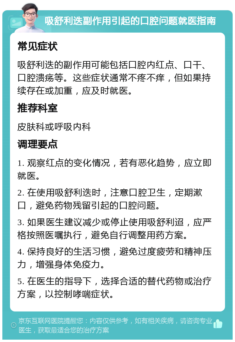 吸舒利迭副作用引起的口腔问题就医指南 常见症状 吸舒利迭的副作用可能包括口腔内红点、口干、口腔溃疡等。这些症状通常不疼不痒，但如果持续存在或加重，应及时就医。 推荐科室 皮肤科或呼吸内科 调理要点 1. 观察红点的变化情况，若有恶化趋势，应立即就医。 2. 在使用吸舒利迭时，注意口腔卫生，定期漱口，避免药物残留引起的口腔问题。 3. 如果医生建议减少或停止使用吸舒利迢，应严格按照医嘱执行，避免自行调整用药方案。 4. 保持良好的生活习惯，避免过度疲劳和精神压力，增强身体免疫力。 5. 在医生的指导下，选择合适的替代药物或治疗方案，以控制哮喘症状。