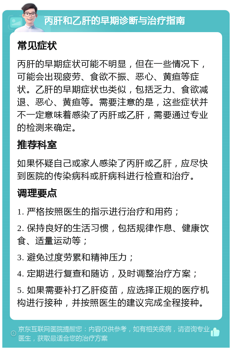 丙肝和乙肝的早期诊断与治疗指南 常见症状 丙肝的早期症状可能不明显，但在一些情况下，可能会出现疲劳、食欲不振、恶心、黄疸等症状。乙肝的早期症状也类似，包括乏力、食欲减退、恶心、黄疸等。需要注意的是，这些症状并不一定意味着感染了丙肝或乙肝，需要通过专业的检测来确定。 推荐科室 如果怀疑自己或家人感染了丙肝或乙肝，应尽快到医院的传染病科或肝病科进行检查和治疗。 调理要点 1. 严格按照医生的指示进行治疗和用药； 2. 保持良好的生活习惯，包括规律作息、健康饮食、适量运动等； 3. 避免过度劳累和精神压力； 4. 定期进行复查和随访，及时调整治疗方案； 5. 如果需要补打乙肝疫苗，应选择正规的医疗机构进行接种，并按照医生的建议完成全程接种。