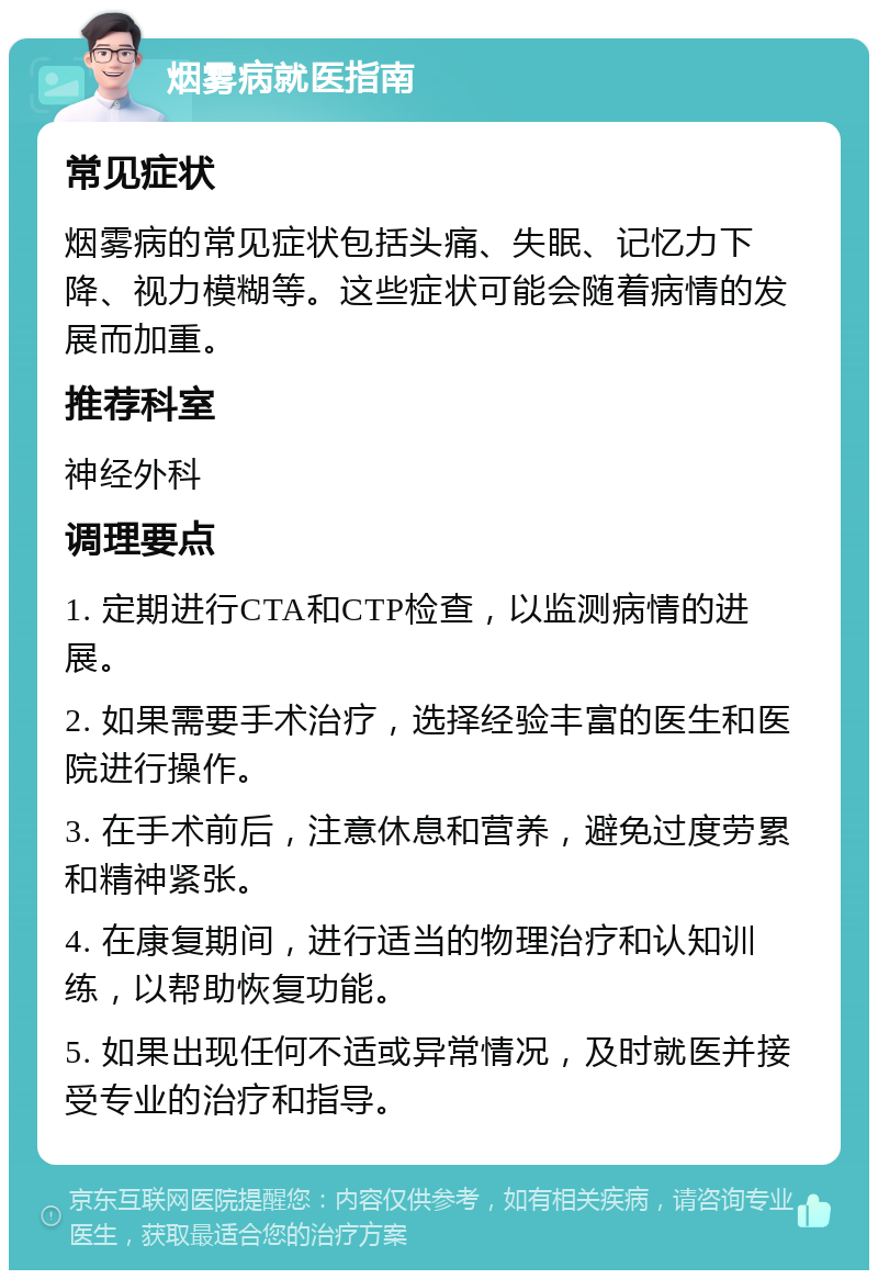 烟雾病就医指南 常见症状 烟雾病的常见症状包括头痛、失眠、记忆力下降、视力模糊等。这些症状可能会随着病情的发展而加重。 推荐科室 神经外科 调理要点 1. 定期进行CTA和CTP检查，以监测病情的进展。 2. 如果需要手术治疗，选择经验丰富的医生和医院进行操作。 3. 在手术前后，注意休息和营养，避免过度劳累和精神紧张。 4. 在康复期间，进行适当的物理治疗和认知训练，以帮助恢复功能。 5. 如果出现任何不适或异常情况，及时就医并接受专业的治疗和指导。