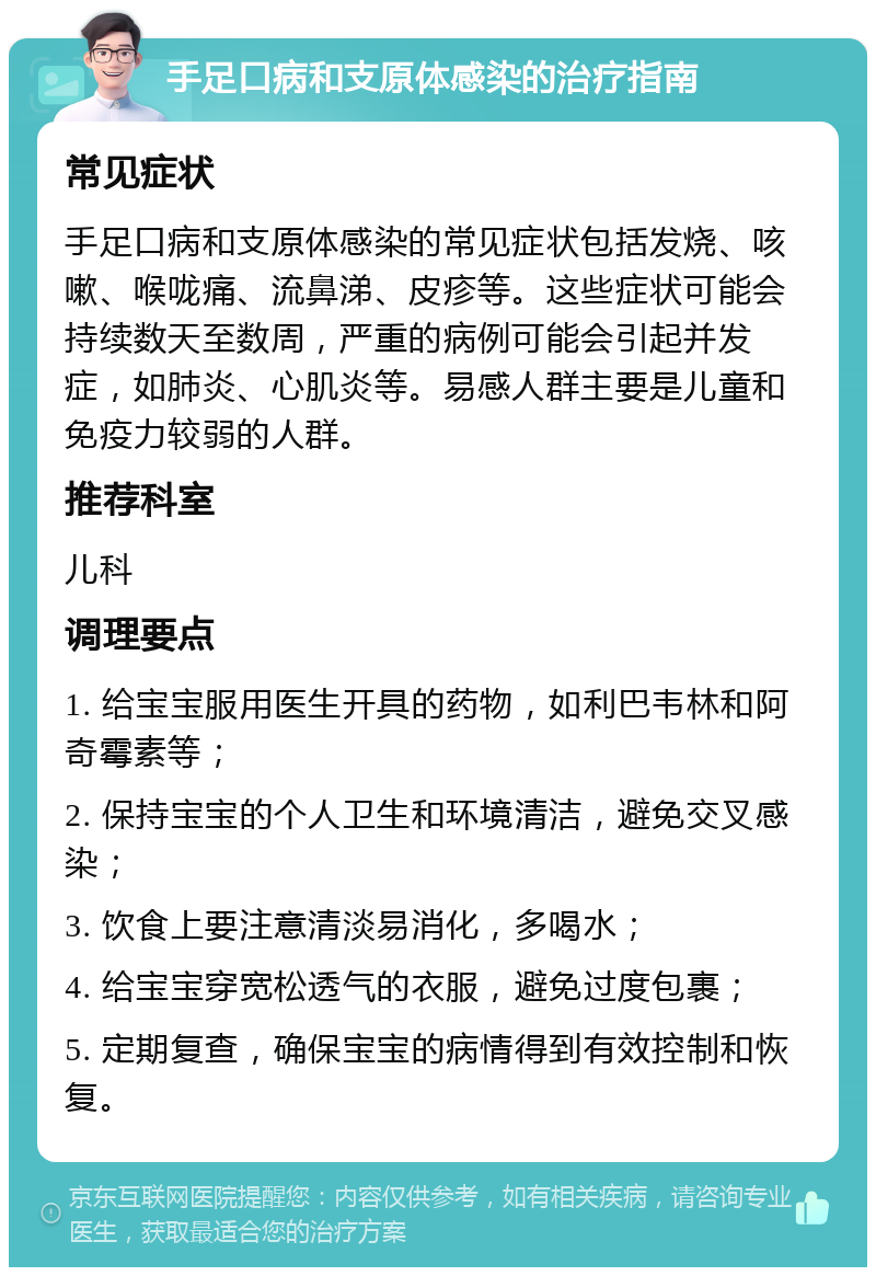 手足口病和支原体感染的治疗指南 常见症状 手足口病和支原体感染的常见症状包括发烧、咳嗽、喉咙痛、流鼻涕、皮疹等。这些症状可能会持续数天至数周，严重的病例可能会引起并发症，如肺炎、心肌炎等。易感人群主要是儿童和免疫力较弱的人群。 推荐科室 儿科 调理要点 1. 给宝宝服用医生开具的药物，如利巴韦林和阿奇霉素等； 2. 保持宝宝的个人卫生和环境清洁，避免交叉感染； 3. 饮食上要注意清淡易消化，多喝水； 4. 给宝宝穿宽松透气的衣服，避免过度包裹； 5. 定期复查，确保宝宝的病情得到有效控制和恢复。