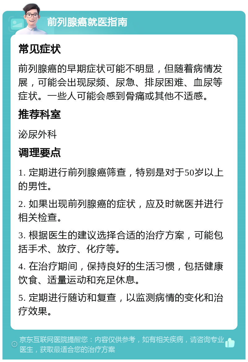 前列腺癌就医指南 常见症状 前列腺癌的早期症状可能不明显，但随着病情发展，可能会出现尿频、尿急、排尿困难、血尿等症状。一些人可能会感到骨痛或其他不适感。 推荐科室 泌尿外科 调理要点 1. 定期进行前列腺癌筛查，特别是对于50岁以上的男性。 2. 如果出现前列腺癌的症状，应及时就医并进行相关检查。 3. 根据医生的建议选择合适的治疗方案，可能包括手术、放疗、化疗等。 4. 在治疗期间，保持良好的生活习惯，包括健康饮食、适量运动和充足休息。 5. 定期进行随访和复查，以监测病情的变化和治疗效果。