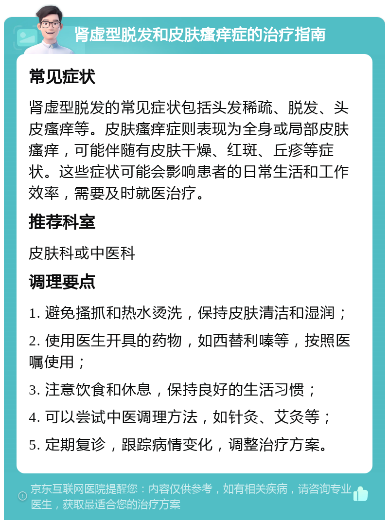 肾虚型脱发和皮肤瘙痒症的治疗指南 常见症状 肾虚型脱发的常见症状包括头发稀疏、脱发、头皮瘙痒等。皮肤瘙痒症则表现为全身或局部皮肤瘙痒，可能伴随有皮肤干燥、红斑、丘疹等症状。这些症状可能会影响患者的日常生活和工作效率，需要及时就医治疗。 推荐科室 皮肤科或中医科 调理要点 1. 避免搔抓和热水烫洗，保持皮肤清洁和湿润； 2. 使用医生开具的药物，如西替利嗪等，按照医嘱使用； 3. 注意饮食和休息，保持良好的生活习惯； 4. 可以尝试中医调理方法，如针灸、艾灸等； 5. 定期复诊，跟踪病情变化，调整治疗方案。