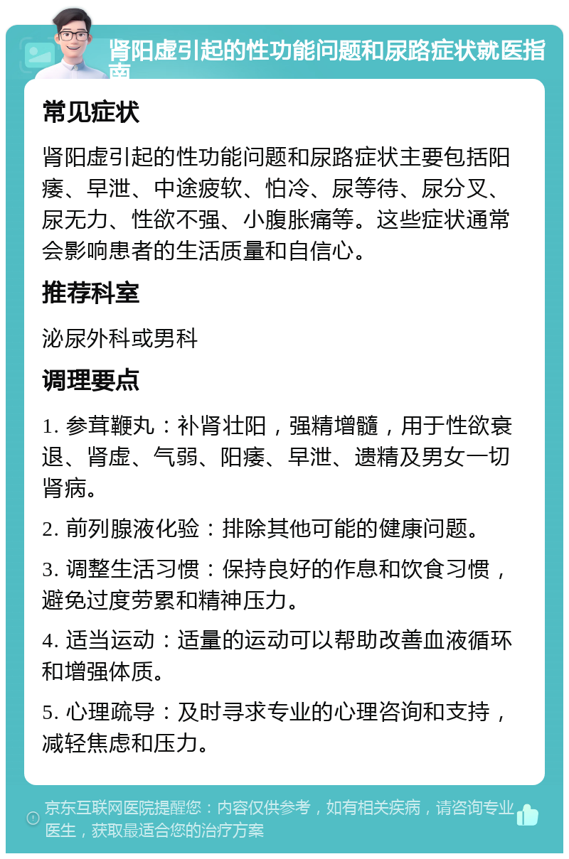 肾阳虚引起的性功能问题和尿路症状就医指南 常见症状 肾阳虚引起的性功能问题和尿路症状主要包括阳痿、早泄、中途疲软、怕冷、尿等待、尿分叉、尿无力、性欲不强、小腹胀痛等。这些症状通常会影响患者的生活质量和自信心。 推荐科室 泌尿外科或男科 调理要点 1. 参茸鞭丸：补肾壮阳，强精增髓，用于性欲衰退、肾虚、气弱、阳痿、早泄、遗精及男女一切肾病。 2. 前列腺液化验：排除其他可能的健康问题。 3. 调整生活习惯：保持良好的作息和饮食习惯，避免过度劳累和精神压力。 4. 适当运动：适量的运动可以帮助改善血液循环和增强体质。 5. 心理疏导：及时寻求专业的心理咨询和支持，减轻焦虑和压力。