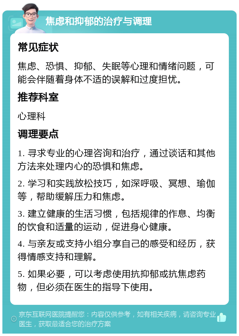 焦虑和抑郁的治疗与调理 常见症状 焦虑、恐惧、抑郁、失眠等心理和情绪问题，可能会伴随着身体不适的误解和过度担忧。 推荐科室 心理科 调理要点 1. 寻求专业的心理咨询和治疗，通过谈话和其他方法来处理内心的恐惧和焦虑。 2. 学习和实践放松技巧，如深呼吸、冥想、瑜伽等，帮助缓解压力和焦虑。 3. 建立健康的生活习惯，包括规律的作息、均衡的饮食和适量的运动，促进身心健康。 4. 与亲友或支持小组分享自己的感受和经历，获得情感支持和理解。 5. 如果必要，可以考虑使用抗抑郁或抗焦虑药物，但必须在医生的指导下使用。