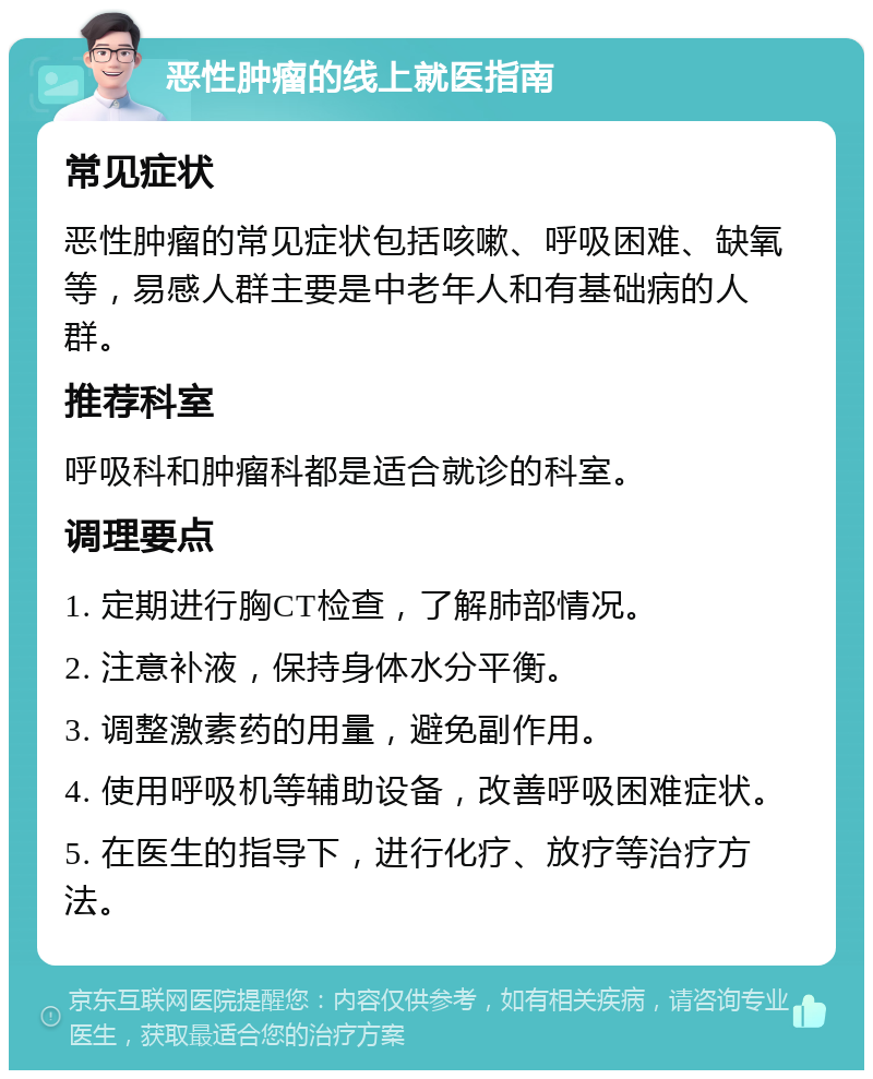 恶性肿瘤的线上就医指南 常见症状 恶性肿瘤的常见症状包括咳嗽、呼吸困难、缺氧等，易感人群主要是中老年人和有基础病的人群。 推荐科室 呼吸科和肿瘤科都是适合就诊的科室。 调理要点 1. 定期进行胸CT检查，了解肺部情况。 2. 注意补液，保持身体水分平衡。 3. 调整激素药的用量，避免副作用。 4. 使用呼吸机等辅助设备，改善呼吸困难症状。 5. 在医生的指导下，进行化疗、放疗等治疗方法。