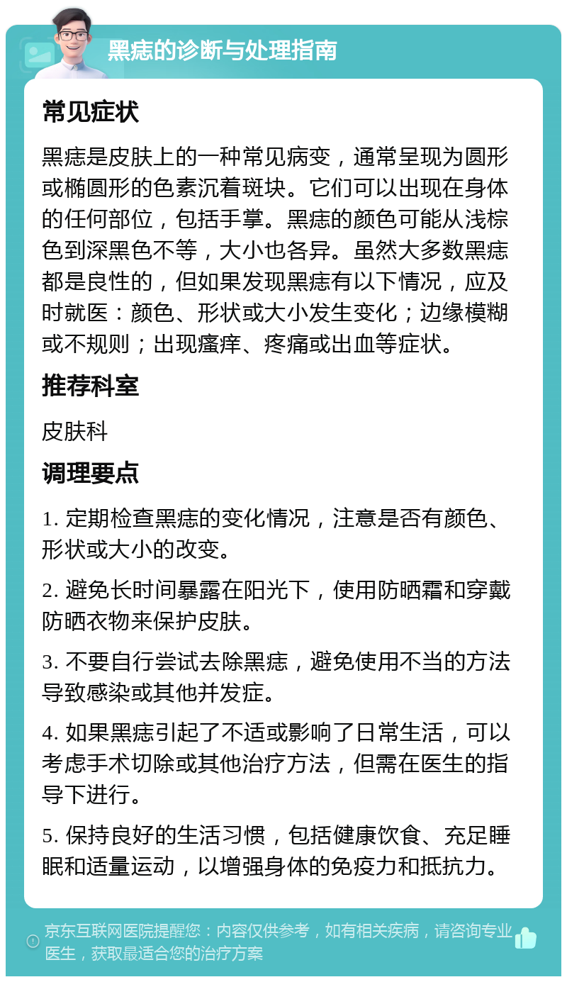 黑痣的诊断与处理指南 常见症状 黑痣是皮肤上的一种常见病变，通常呈现为圆形或椭圆形的色素沉着斑块。它们可以出现在身体的任何部位，包括手掌。黑痣的颜色可能从浅棕色到深黑色不等，大小也各异。虽然大多数黑痣都是良性的，但如果发现黑痣有以下情况，应及时就医：颜色、形状或大小发生变化；边缘模糊或不规则；出现瘙痒、疼痛或出血等症状。 推荐科室 皮肤科 调理要点 1. 定期检查黑痣的变化情况，注意是否有颜色、形状或大小的改变。 2. 避免长时间暴露在阳光下，使用防晒霜和穿戴防晒衣物来保护皮肤。 3. 不要自行尝试去除黑痣，避免使用不当的方法导致感染或其他并发症。 4. 如果黑痣引起了不适或影响了日常生活，可以考虑手术切除或其他治疗方法，但需在医生的指导下进行。 5. 保持良好的生活习惯，包括健康饮食、充足睡眠和适量运动，以增强身体的免疫力和抵抗力。