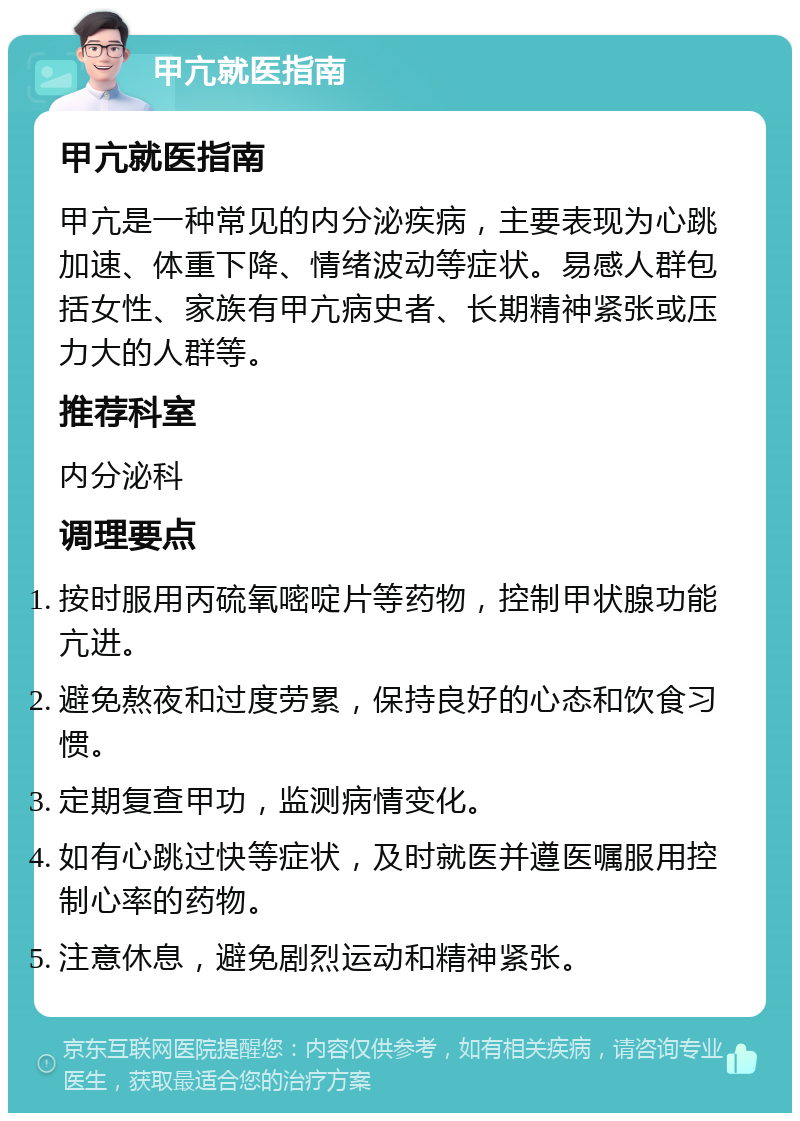 甲亢就医指南 甲亢就医指南 甲亢是一种常见的内分泌疾病，主要表现为心跳加速、体重下降、情绪波动等症状。易感人群包括女性、家族有甲亢病史者、长期精神紧张或压力大的人群等。 推荐科室 内分泌科 调理要点 按时服用丙硫氧嘧啶片等药物，控制甲状腺功能亢进。 避免熬夜和过度劳累，保持良好的心态和饮食习惯。 定期复查甲功，监测病情变化。 如有心跳过快等症状，及时就医并遵医嘱服用控制心率的药物。 注意休息，避免剧烈运动和精神紧张。