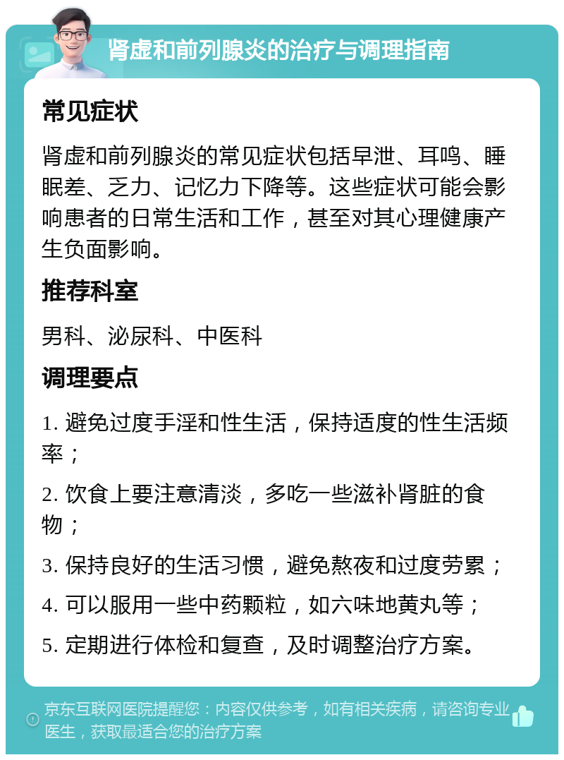 肾虚和前列腺炎的治疗与调理指南 常见症状 肾虚和前列腺炎的常见症状包括早泄、耳鸣、睡眠差、乏力、记忆力下降等。这些症状可能会影响患者的日常生活和工作，甚至对其心理健康产生负面影响。 推荐科室 男科、泌尿科、中医科 调理要点 1. 避免过度手淫和性生活，保持适度的性生活频率； 2. 饮食上要注意清淡，多吃一些滋补肾脏的食物； 3. 保持良好的生活习惯，避免熬夜和过度劳累； 4. 可以服用一些中药颗粒，如六味地黄丸等； 5. 定期进行体检和复查，及时调整治疗方案。