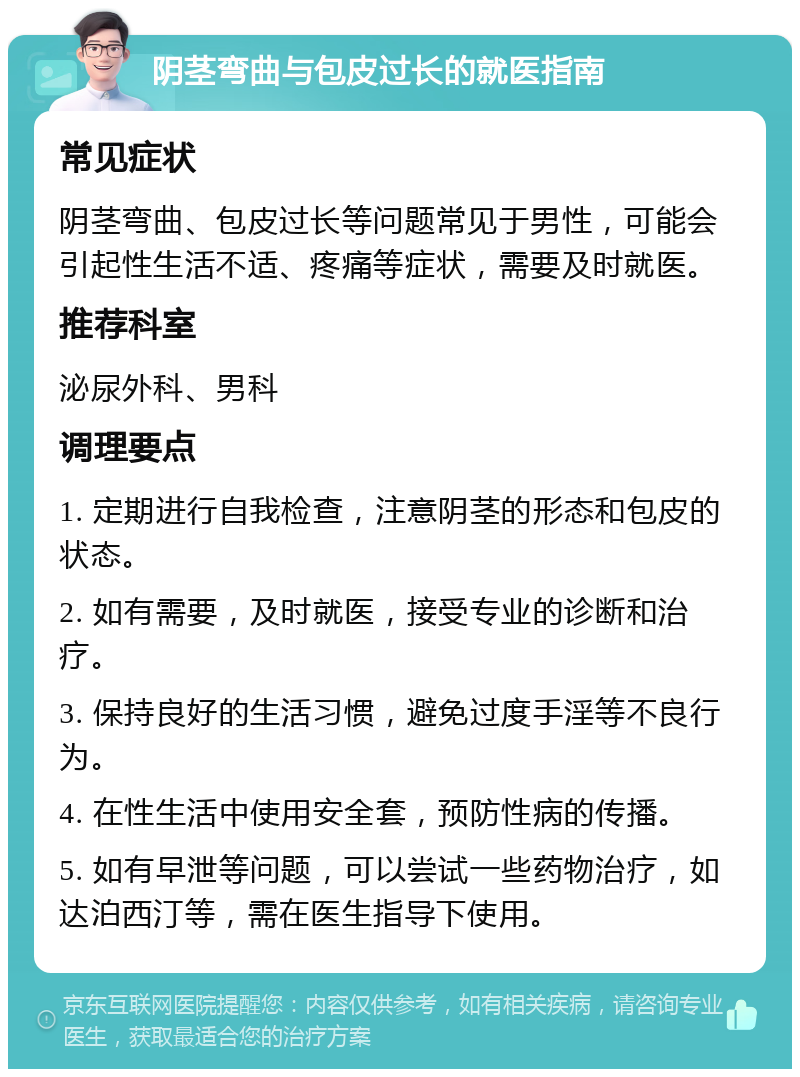 阴茎弯曲与包皮过长的就医指南 常见症状 阴茎弯曲、包皮过长等问题常见于男性，可能会引起性生活不适、疼痛等症状，需要及时就医。 推荐科室 泌尿外科、男科 调理要点 1. 定期进行自我检查，注意阴茎的形态和包皮的状态。 2. 如有需要，及时就医，接受专业的诊断和治疗。 3. 保持良好的生活习惯，避免过度手淫等不良行为。 4. 在性生活中使用安全套，预防性病的传播。 5. 如有早泄等问题，可以尝试一些药物治疗，如达泊西汀等，需在医生指导下使用。