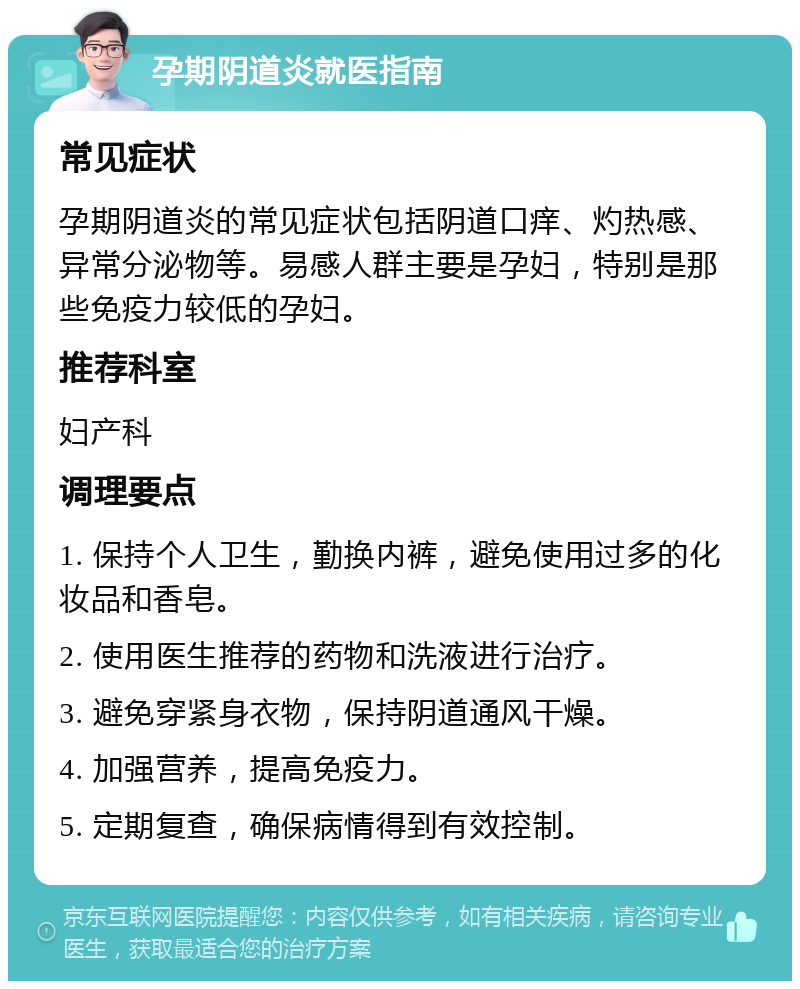 孕期阴道炎就医指南 常见症状 孕期阴道炎的常见症状包括阴道口痒、灼热感、异常分泌物等。易感人群主要是孕妇，特别是那些免疫力较低的孕妇。 推荐科室 妇产科 调理要点 1. 保持个人卫生，勤换内裤，避免使用过多的化妆品和香皂。 2. 使用医生推荐的药物和洗液进行治疗。 3. 避免穿紧身衣物，保持阴道通风干燥。 4. 加强营养，提高免疫力。 5. 定期复查，确保病情得到有效控制。