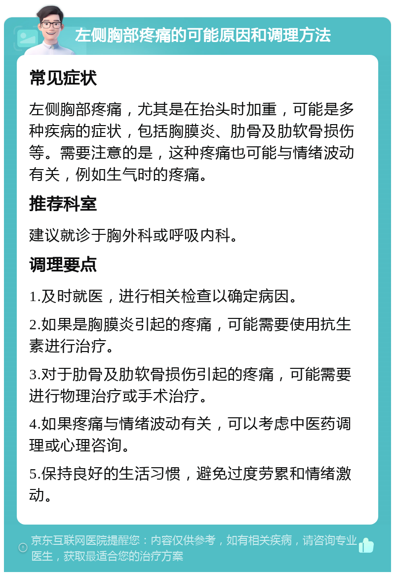 左侧胸部疼痛的可能原因和调理方法 常见症状 左侧胸部疼痛，尤其是在抬头时加重，可能是多种疾病的症状，包括胸膜炎、肋骨及肋软骨损伤等。需要注意的是，这种疼痛也可能与情绪波动有关，例如生气时的疼痛。 推荐科室 建议就诊于胸外科或呼吸内科。 调理要点 1.及时就医，进行相关检查以确定病因。 2.如果是胸膜炎引起的疼痛，可能需要使用抗生素进行治疗。 3.对于肋骨及肋软骨损伤引起的疼痛，可能需要进行物理治疗或手术治疗。 4.如果疼痛与情绪波动有关，可以考虑中医药调理或心理咨询。 5.保持良好的生活习惯，避免过度劳累和情绪激动。