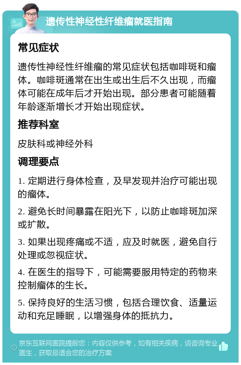 遗传性神经性纤维瘤就医指南 常见症状 遗传性神经性纤维瘤的常见症状包括咖啡斑和瘤体。咖啡斑通常在出生或出生后不久出现，而瘤体可能在成年后才开始出现。部分患者可能随着年龄逐渐增长才开始出现症状。 推荐科室 皮肤科或神经外科 调理要点 1. 定期进行身体检查，及早发现并治疗可能出现的瘤体。 2. 避免长时间暴露在阳光下，以防止咖啡斑加深或扩散。 3. 如果出现疼痛或不适，应及时就医，避免自行处理或忽视症状。 4. 在医生的指导下，可能需要服用特定的药物来控制瘤体的生长。 5. 保持良好的生活习惯，包括合理饮食、适量运动和充足睡眠，以增强身体的抵抗力。