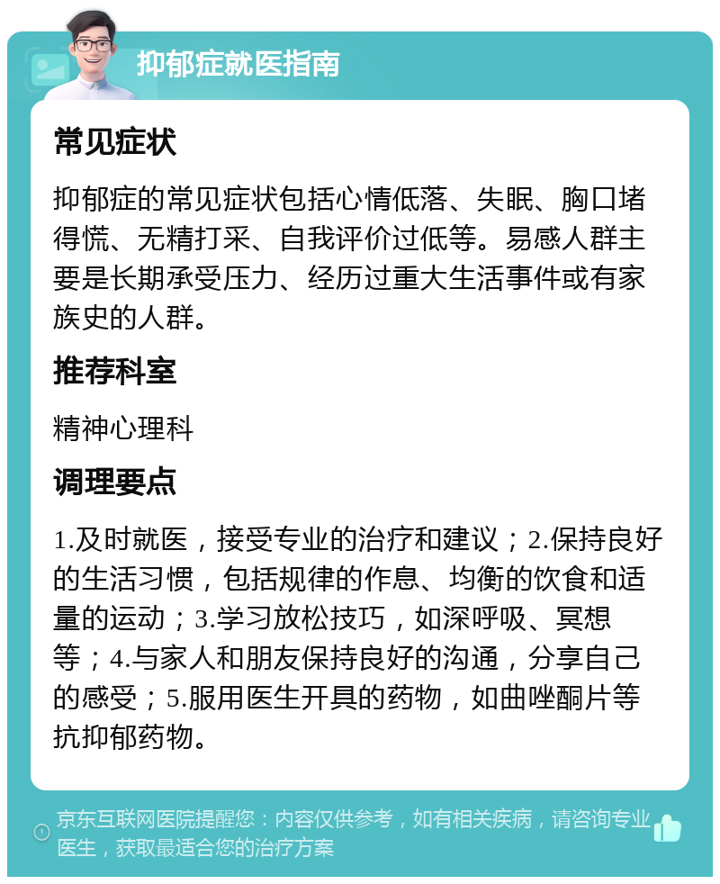 抑郁症就医指南 常见症状 抑郁症的常见症状包括心情低落、失眠、胸口堵得慌、无精打采、自我评价过低等。易感人群主要是长期承受压力、经历过重大生活事件或有家族史的人群。 推荐科室 精神心理科 调理要点 1.及时就医，接受专业的治疗和建议；2.保持良好的生活习惯，包括规律的作息、均衡的饮食和适量的运动；3.学习放松技巧，如深呼吸、冥想等；4.与家人和朋友保持良好的沟通，分享自己的感受；5.服用医生开具的药物，如曲唑酮片等抗抑郁药物。