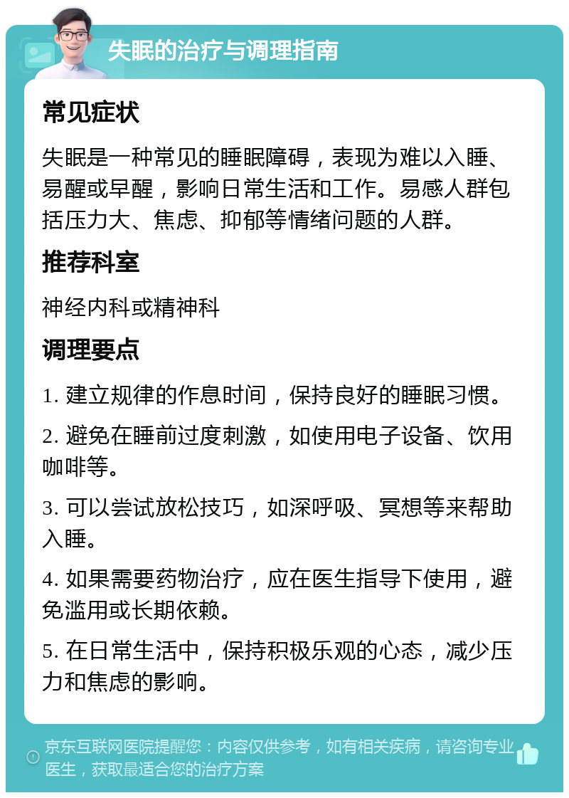 失眠的治疗与调理指南 常见症状 失眠是一种常见的睡眠障碍，表现为难以入睡、易醒或早醒，影响日常生活和工作。易感人群包括压力大、焦虑、抑郁等情绪问题的人群。 推荐科室 神经内科或精神科 调理要点 1. 建立规律的作息时间，保持良好的睡眠习惯。 2. 避免在睡前过度刺激，如使用电子设备、饮用咖啡等。 3. 可以尝试放松技巧，如深呼吸、冥想等来帮助入睡。 4. 如果需要药物治疗，应在医生指导下使用，避免滥用或长期依赖。 5. 在日常生活中，保持积极乐观的心态，减少压力和焦虑的影响。