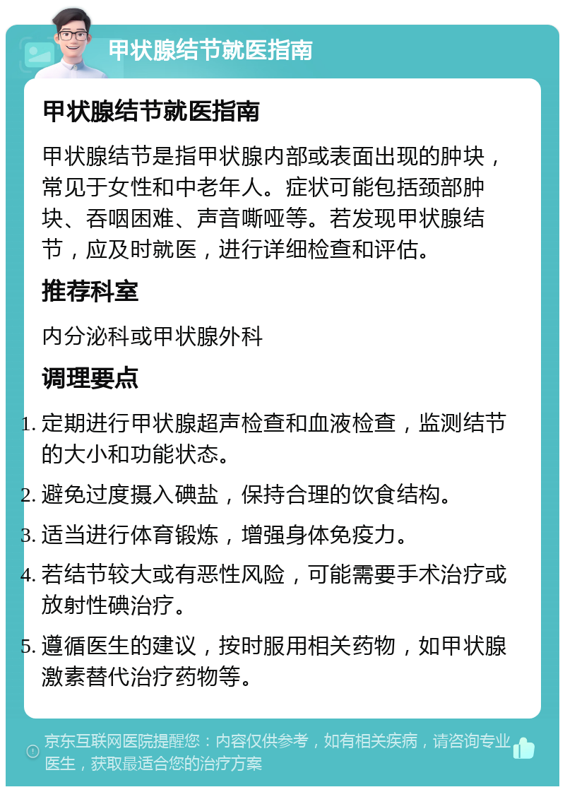 甲状腺结节就医指南 甲状腺结节就医指南 甲状腺结节是指甲状腺内部或表面出现的肿块，常见于女性和中老年人。症状可能包括颈部肿块、吞咽困难、声音嘶哑等。若发现甲状腺结节，应及时就医，进行详细检查和评估。 推荐科室 内分泌科或甲状腺外科 调理要点 定期进行甲状腺超声检查和血液检查，监测结节的大小和功能状态。 避免过度摄入碘盐，保持合理的饮食结构。 适当进行体育锻炼，增强身体免疫力。 若结节较大或有恶性风险，可能需要手术治疗或放射性碘治疗。 遵循医生的建议，按时服用相关药物，如甲状腺激素替代治疗药物等。