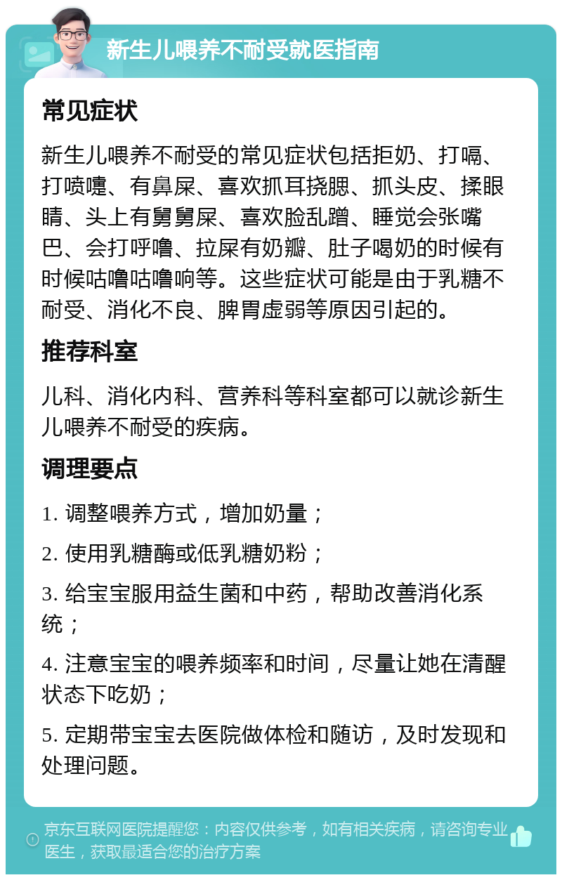 新生儿喂养不耐受就医指南 常见症状 新生儿喂养不耐受的常见症状包括拒奶、打嗝、打喷嚏、有鼻屎、喜欢抓耳挠腮、抓头皮、揉眼睛、头上有舅舅屎、喜欢脸乱蹭、睡觉会张嘴巴、会打呼噜、拉屎有奶瓣、肚子喝奶的时候有时候咕噜咕噜响等。这些症状可能是由于乳糖不耐受、消化不良、脾胃虚弱等原因引起的。 推荐科室 儿科、消化内科、营养科等科室都可以就诊新生儿喂养不耐受的疾病。 调理要点 1. 调整喂养方式，增加奶量； 2. 使用乳糖酶或低乳糖奶粉； 3. 给宝宝服用益生菌和中药，帮助改善消化系统； 4. 注意宝宝的喂养频率和时间，尽量让她在清醒状态下吃奶； 5. 定期带宝宝去医院做体检和随访，及时发现和处理问题。