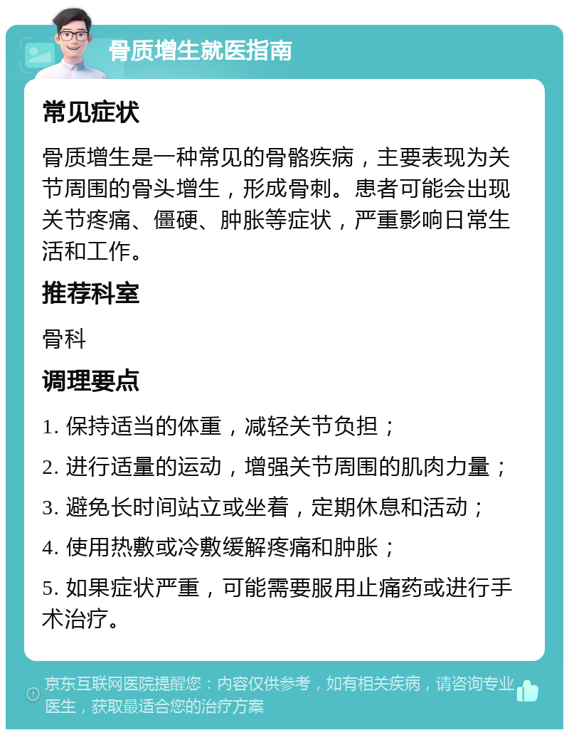 骨质增生就医指南 常见症状 骨质增生是一种常见的骨骼疾病，主要表现为关节周围的骨头增生，形成骨刺。患者可能会出现关节疼痛、僵硬、肿胀等症状，严重影响日常生活和工作。 推荐科室 骨科 调理要点 1. 保持适当的体重，减轻关节负担； 2. 进行适量的运动，增强关节周围的肌肉力量； 3. 避免长时间站立或坐着，定期休息和活动； 4. 使用热敷或冷敷缓解疼痛和肿胀； 5. 如果症状严重，可能需要服用止痛药或进行手术治疗。