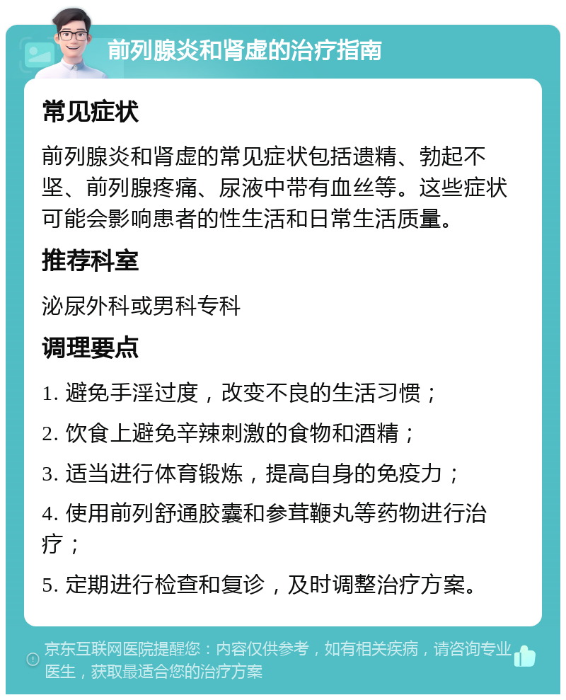 前列腺炎和肾虚的治疗指南 常见症状 前列腺炎和肾虚的常见症状包括遗精、勃起不坚、前列腺疼痛、尿液中带有血丝等。这些症状可能会影响患者的性生活和日常生活质量。 推荐科室 泌尿外科或男科专科 调理要点 1. 避免手淫过度，改变不良的生活习惯； 2. 饮食上避免辛辣刺激的食物和酒精； 3. 适当进行体育锻炼，提高自身的免疫力； 4. 使用前列舒通胶囊和参茸鞭丸等药物进行治疗； 5. 定期进行检查和复诊，及时调整治疗方案。