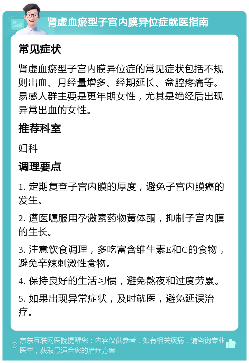 肾虚血瘀型子宫内膜异位症就医指南 常见症状 肾虚血瘀型子宫内膜异位症的常见症状包括不规则出血、月经量增多、经期延长、盆腔疼痛等。易感人群主要是更年期女性，尤其是绝经后出现异常出血的女性。 推荐科室 妇科 调理要点 1. 定期复查子宫内膜的厚度，避免子宫内膜癌的发生。 2. 遵医嘱服用孕激素药物黄体酮，抑制子宫内膜的生长。 3. 注意饮食调理，多吃富含维生素E和C的食物，避免辛辣刺激性食物。 4. 保持良好的生活习惯，避免熬夜和过度劳累。 5. 如果出现异常症状，及时就医，避免延误治疗。