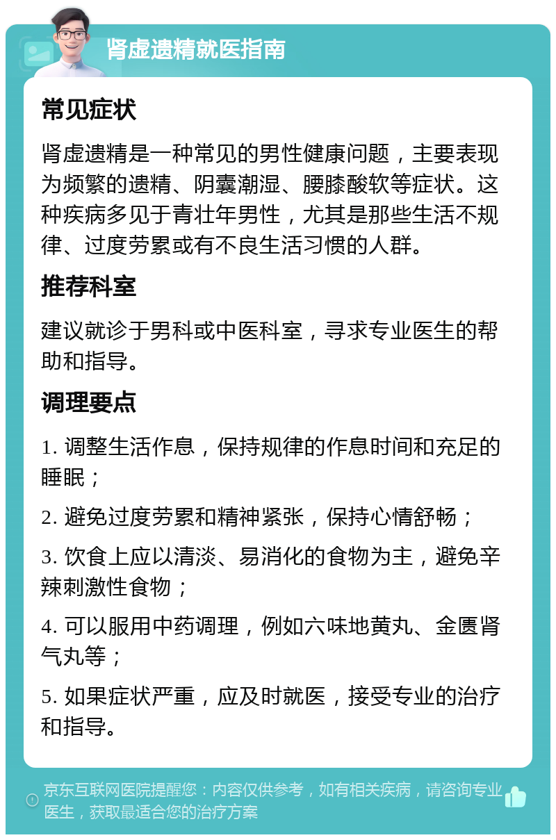 肾虚遗精就医指南 常见症状 肾虚遗精是一种常见的男性健康问题，主要表现为频繁的遗精、阴囊潮湿、腰膝酸软等症状。这种疾病多见于青壮年男性，尤其是那些生活不规律、过度劳累或有不良生活习惯的人群。 推荐科室 建议就诊于男科或中医科室，寻求专业医生的帮助和指导。 调理要点 1. 调整生活作息，保持规律的作息时间和充足的睡眠； 2. 避免过度劳累和精神紧张，保持心情舒畅； 3. 饮食上应以清淡、易消化的食物为主，避免辛辣刺激性食物； 4. 可以服用中药调理，例如六味地黄丸、金匮肾气丸等； 5. 如果症状严重，应及时就医，接受专业的治疗和指导。