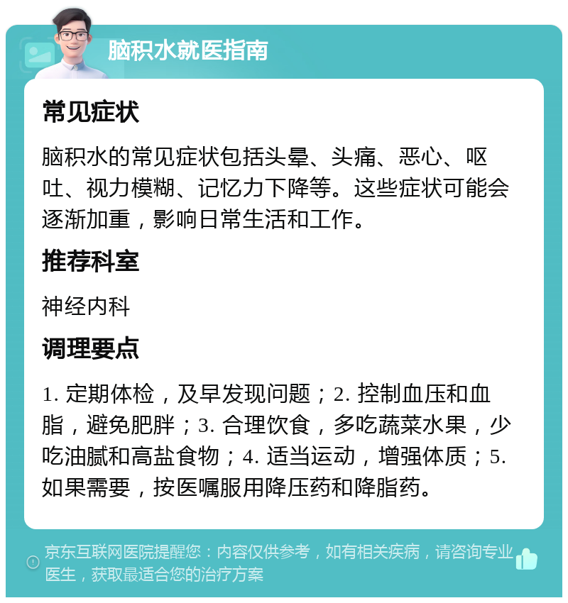 脑积水就医指南 常见症状 脑积水的常见症状包括头晕、头痛、恶心、呕吐、视力模糊、记忆力下降等。这些症状可能会逐渐加重，影响日常生活和工作。 推荐科室 神经内科 调理要点 1. 定期体检，及早发现问题；2. 控制血压和血脂，避免肥胖；3. 合理饮食，多吃蔬菜水果，少吃油腻和高盐食物；4. 适当运动，增强体质；5. 如果需要，按医嘱服用降压药和降脂药。