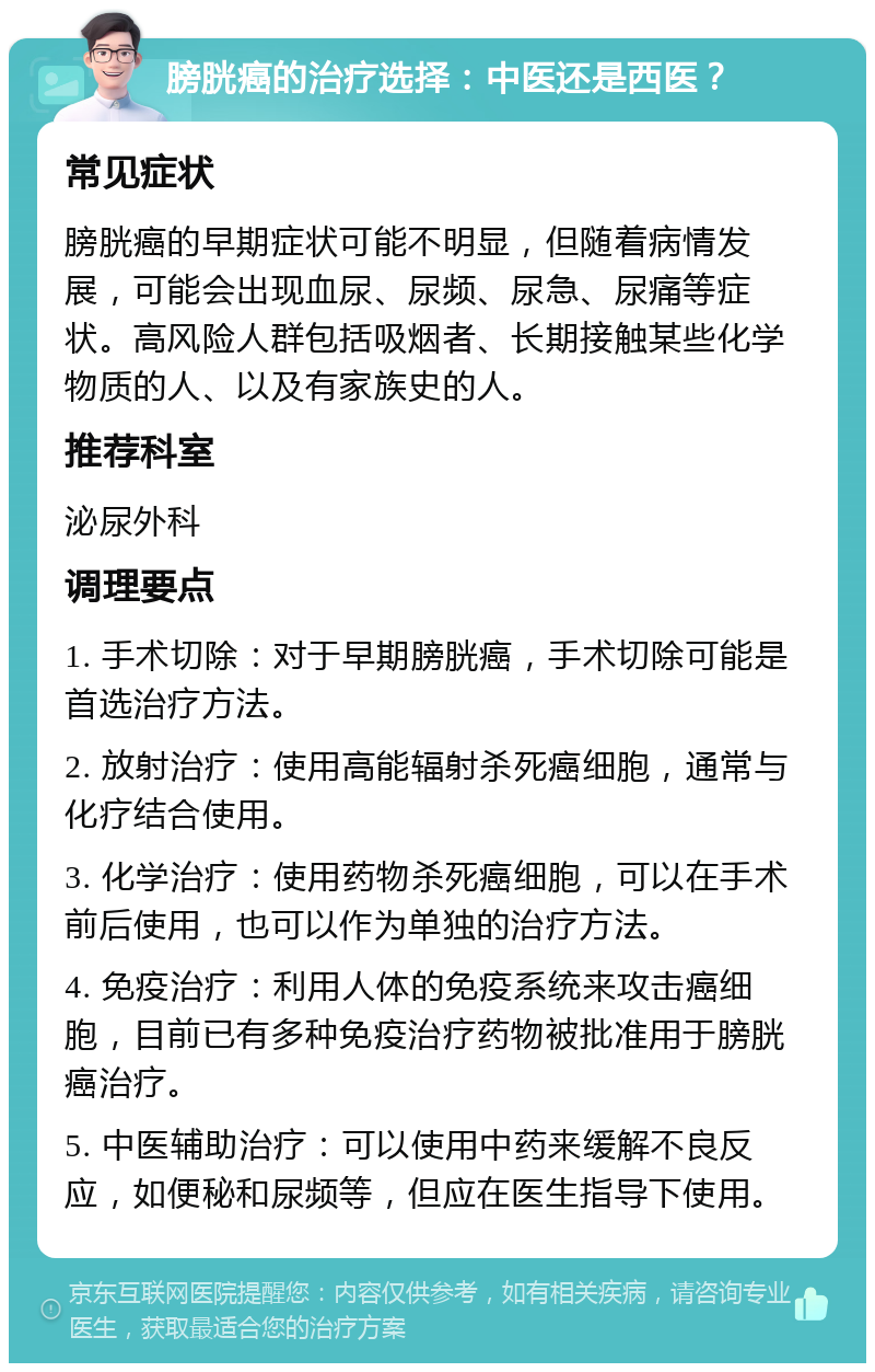 膀胱癌的治疗选择：中医还是西医？ 常见症状 膀胱癌的早期症状可能不明显，但随着病情发展，可能会出现血尿、尿频、尿急、尿痛等症状。高风险人群包括吸烟者、长期接触某些化学物质的人、以及有家族史的人。 推荐科室 泌尿外科 调理要点 1. 手术切除：对于早期膀胱癌，手术切除可能是首选治疗方法。 2. 放射治疗：使用高能辐射杀死癌细胞，通常与化疗结合使用。 3. 化学治疗：使用药物杀死癌细胞，可以在手术前后使用，也可以作为单独的治疗方法。 4. 免疫治疗：利用人体的免疫系统来攻击癌细胞，目前已有多种免疫治疗药物被批准用于膀胱癌治疗。 5. 中医辅助治疗：可以使用中药来缓解不良反应，如便秘和尿频等，但应在医生指导下使用。