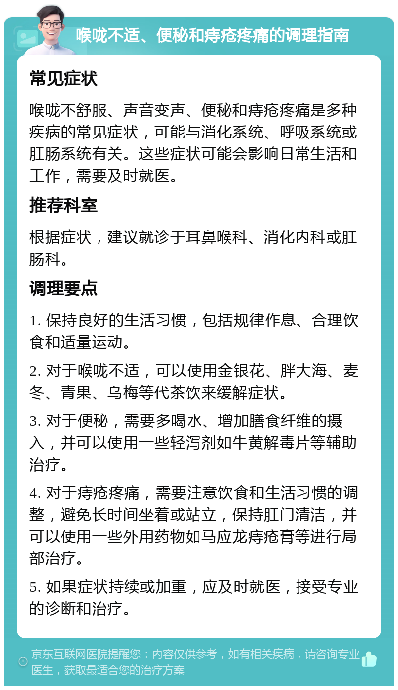 喉咙不适、便秘和痔疮疼痛的调理指南 常见症状 喉咙不舒服、声音变声、便秘和痔疮疼痛是多种疾病的常见症状，可能与消化系统、呼吸系统或肛肠系统有关。这些症状可能会影响日常生活和工作，需要及时就医。 推荐科室 根据症状，建议就诊于耳鼻喉科、消化内科或肛肠科。 调理要点 1. 保持良好的生活习惯，包括规律作息、合理饮食和适量运动。 2. 对于喉咙不适，可以使用金银花、胖大海、麦冬、青果、乌梅等代茶饮来缓解症状。 3. 对于便秘，需要多喝水、增加膳食纤维的摄入，并可以使用一些轻泻剂如牛黄解毒片等辅助治疗。 4. 对于痔疮疼痛，需要注意饮食和生活习惯的调整，避免长时间坐着或站立，保持肛门清洁，并可以使用一些外用药物如马应龙痔疮膏等进行局部治疗。 5. 如果症状持续或加重，应及时就医，接受专业的诊断和治疗。