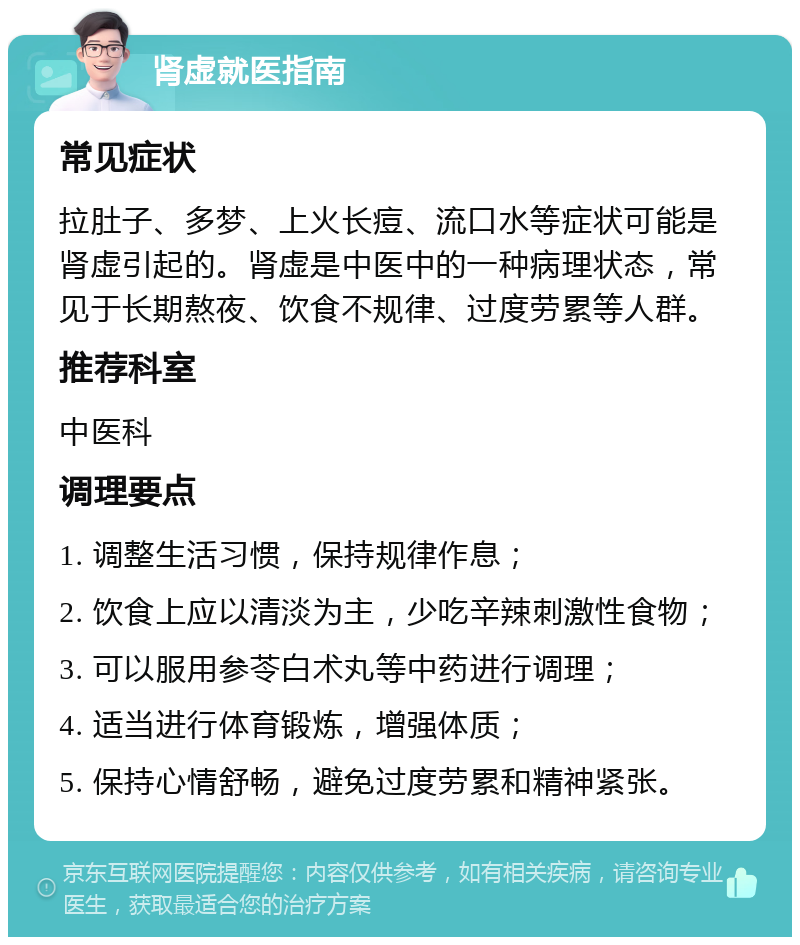 肾虚就医指南 常见症状 拉肚子、多梦、上火长痘、流口水等症状可能是肾虚引起的。肾虚是中医中的一种病理状态，常见于长期熬夜、饮食不规律、过度劳累等人群。 推荐科室 中医科 调理要点 1. 调整生活习惯，保持规律作息； 2. 饮食上应以清淡为主，少吃辛辣刺激性食物； 3. 可以服用参苓白术丸等中药进行调理； 4. 适当进行体育锻炼，增强体质； 5. 保持心情舒畅，避免过度劳累和精神紧张。