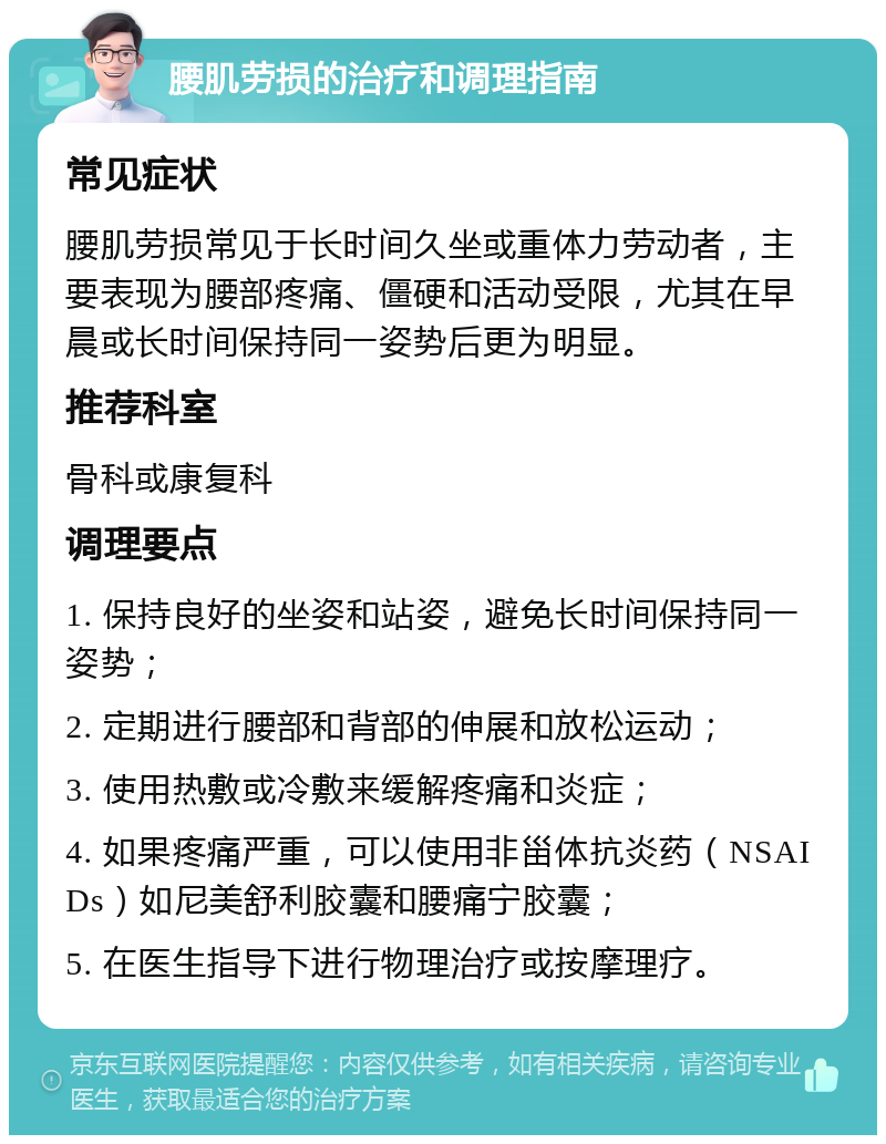 腰肌劳损的治疗和调理指南 常见症状 腰肌劳损常见于长时间久坐或重体力劳动者，主要表现为腰部疼痛、僵硬和活动受限，尤其在早晨或长时间保持同一姿势后更为明显。 推荐科室 骨科或康复科 调理要点 1. 保持良好的坐姿和站姿，避免长时间保持同一姿势； 2. 定期进行腰部和背部的伸展和放松运动； 3. 使用热敷或冷敷来缓解疼痛和炎症； 4. 如果疼痛严重，可以使用非甾体抗炎药（NSAIDs）如尼美舒利胶囊和腰痛宁胶囊； 5. 在医生指导下进行物理治疗或按摩理疗。