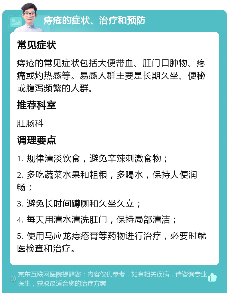 痔疮的症状、治疗和预防 常见症状 痔疮的常见症状包括大便带血、肛门口肿物、疼痛或灼热感等。易感人群主要是长期久坐、便秘或腹泻频繁的人群。 推荐科室 肛肠科 调理要点 1. 规律清淡饮食，避免辛辣刺激食物； 2. 多吃蔬菜水果和粗粮，多喝水，保持大便润畅； 3. 避免长时间蹲厕和久坐久立； 4. 每天用清水清洗肛门，保持局部清洁； 5. 使用马应龙痔疮膏等药物进行治疗，必要时就医检查和治疗。