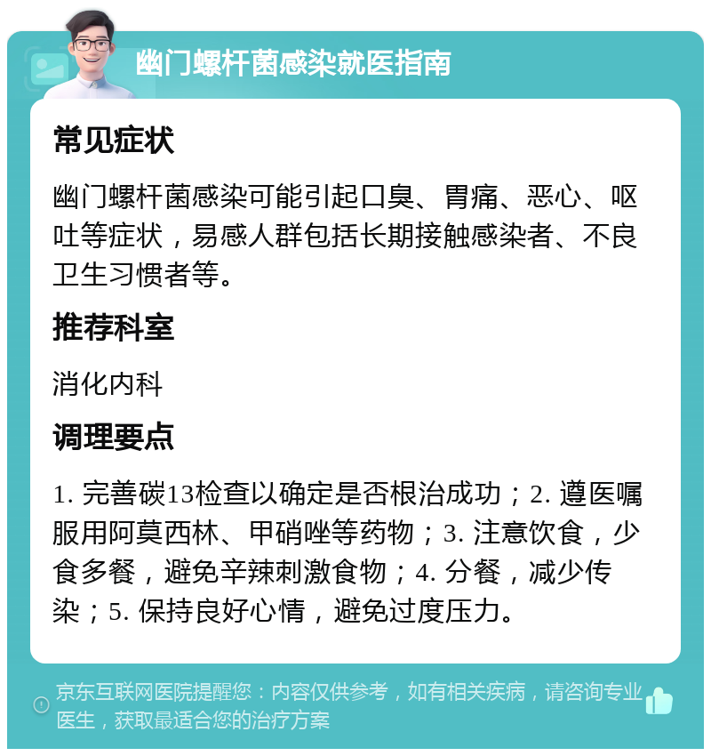 幽门螺杆菌感染就医指南 常见症状 幽门螺杆菌感染可能引起口臭、胃痛、恶心、呕吐等症状，易感人群包括长期接触感染者、不良卫生习惯者等。 推荐科室 消化内科 调理要点 1. 完善碳13检查以确定是否根治成功；2. 遵医嘱服用阿莫西林、甲硝唑等药物；3. 注意饮食，少食多餐，避免辛辣刺激食物；4. 分餐，减少传染；5. 保持良好心情，避免过度压力。