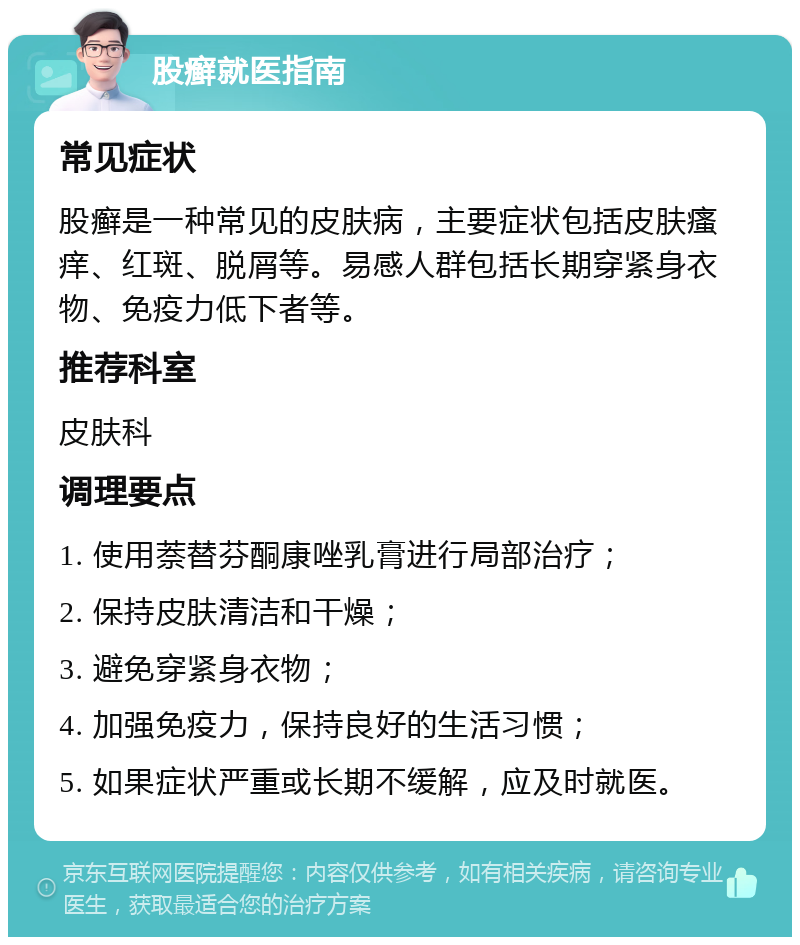 股癣就医指南 常见症状 股癣是一种常见的皮肤病，主要症状包括皮肤瘙痒、红斑、脱屑等。易感人群包括长期穿紧身衣物、免疫力低下者等。 推荐科室 皮肤科 调理要点 1. 使用萘替芬酮康唑乳膏进行局部治疗； 2. 保持皮肤清洁和干燥； 3. 避免穿紧身衣物； 4. 加强免疫力，保持良好的生活习惯； 5. 如果症状严重或长期不缓解，应及时就医。